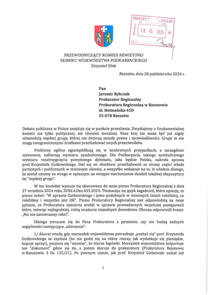 krzysztof-kłak-do-prokuratura_Page_1 Pan Jaromir Rybczak Prokurator Regionalny Prokuratura Regionalna w Rzeszowie ul. Hetmańska 45D 35-078 Rzeszów Debata publiczna w Polsce znajduje się w punkcie przesilenia. Decydujemy o fundamentalnej kwestii nie tylko politycznej, ale również moralnej. Nasz kraj nie może być już nigdy własnością wąskiej grupy, której nie dotyczą zasady prawa i sprawiedliwości. Grupy te nie mogą nieograniczonymi środkami prześladować swych przeciwników. Problemy ogólne egzemplifikują się w konkretnych przypadkach, a szczególnie wymowne, nabierają wymiaru symbolicznego. Dla Podkarpacia, takiego symbolicznego wymiaru rozstrzygnięcia powyższego dylematu, jaka będzie Polska, nabrała sprawa prof. Krzysztofa Gutkowskiego. Stał się on obiektem prześladowań ze strony części władz partyjnych i publicznych w minionym okresie, a wszystko wskazuje na to, iż właśnie dlatego, że został uznany za wroga w opisanym na wstępie mechanizmie działań lokalnej ekspozytury tej "wąskiej grupy". W ten kontekst wpisuje się skierowane do mnie pismo Prokuratury Regionalnej z dnia 27 września 2024 roku 3036.4.Dsn.433.2024. Tłumacząc na język zagadnień, które opisuję, to pismo mówi: "W sprawie Gutkowskiego i jemu podobnych w minionych latach robiliśmy, co robiliśmy i wszystko jest OK". Pismo Prokuratury Regionalnej jest odpowiedzią na moje pytanie, co Prokuratura zamierza zrobić w sprawie prowadzonych wcześniej postępowań które, mówiąc najłagodniej, robią wrażenie niepełnych dowodowo. Obecna odpowiedź brzmi: "Nic nie zamierzamy robić". Dlatego zwracam się do Pana Prokuratora z pytaniem, czy nie budzą żadnych wątpliwości następujące "zdarzenia": 1/ Akurat wtedy, gdy marszałek województwa potrzebuje "pozbyć się" prof. Krzysztofa Gutkowskiego ze szpitala (bo nie godzi się na różne rzeczy, jak wydatkuje się pieniądze, kupuje sprzęt), pojawia się "anonim", że bierze łapówki. Marszałek województwa kolportuje ten "dokument" gdzie się da, a potem kieruje do prokuratury (Prokuratura Rejonowa w Rzeszowie 3 Ds 135/21). Po pewnym czasie, jak prof. Krzysztof Gutkowski został już