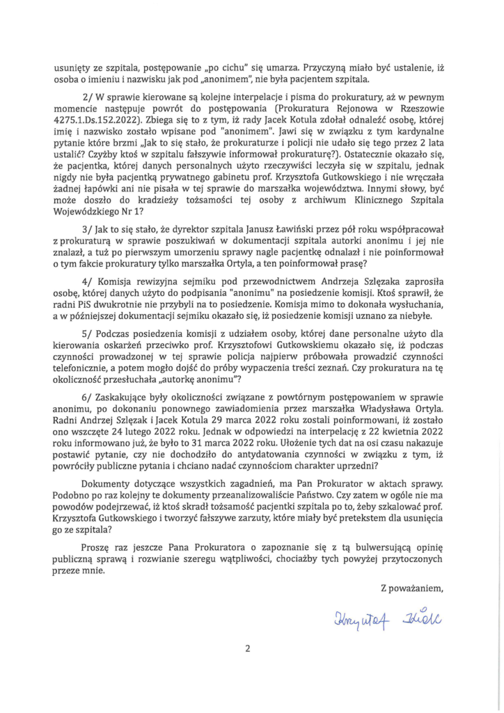 krzysztof-kłak-do-prokuratura_Page_2 usunięty ze szpitala, postępowanie "po cichu" się umarza. Przyczyną miało być ustalenie, iż osoba o imieniu i nazwisku jak pod "anonimem", nie była pacjentem szpitala. 2/ W sprawie kierowane są kolejne interpelacje i pisma do prokuratury, aż w pewnym momencie następuje powrót do postępowania (Prokuratura Rejonowa w Rzeszowie 4275.1.Ds.152.2022). Zbiega się to z tym, iż rady Jacek Kotula zdołał odnaleźć osobę, której imię i nazwisko zostało wpisane pod "anonimem". Jawi się w związku z tym kardynalne pytanie które brzmi "Jak to się stało, że prokuraturze i policji nie udało się tego przez 2 lata ustalić? Czyżby ktoś w szpitalu fałszywie informował prokuraturę?). Ostatecznie okazało się, że pacjentka, której danych personalnych użyto rzeczywiści leczyła się w szpitalu, jednak nigdy nie była pacjentką prywatnego gabinetu prof. Krzysztofa Gutkowskiego i nie wręczała żadnej łapówki ani nie pisała w tej sprawie do marszałka województwa. Innymi słowy, być może doszło do kradzieży tożsamości tej osoby z archiwum Klinicznego Szpitala Wojewódzkiego Nr 1? 3/ Jak to się stało, że dyrektor szpitala Janusz Ławiński przez pół roku współpracował z prokuraturą w sprawie poszukiwań w dokumentacji szpitala autorki anonimu i jej nie znalazł, a tuż po pierwszym umorzeniu sprawy nagle pacjentkę odnalazł i nie poinformował o tym fakcie prokuratury tylko marszałka Ortyla, a ten poinformował prasę? 4/ Komisja rewizyjna sejmiku pod przewodnictwem Andrzeja Szlęzaka zaprosiła osobę, której danych użyto do podpisania "anonimu" na posiedzenie komisji. Ktoś sprawił, że radni PiS dwukrotnie nie przybyli na to posiedzenie. Komisja mimo to dokonała wysłuchania, a w późniejszej dokumentacji sejmiku okazało się, iż posiedzenie komisji uznano za nie byłe. 5/ Podczas posiedzenia komisji z udziałem osoby, której dane personalne użyto dla kierowania oskarżeń przeciwko prof. Krzysztofowi Gutkowskiemu okazało się, iż podczas czynności prowadzonej w tej sprawie policja najpierw próbowała prowadzić czynności telefonicznie, a potem mogło dojść do próby wypaczenia treści zeznań. Czy prokuratura na tę okoliczność przesłuchała "autorkę anonimu"? 6/ Zaskakujące były okoliczności związane z powtórnym postępowaniem w sprawie anonimu, po dokonaniu ponownego zawiadomienia przez marszałka Władysława Ortyla. Radni Andrzej Szlęzak i Jacek Kotula 29 marca 2022 roku zostali poinformowani, iż zostało ono wszczęte 24 lutego 2022 roku. Jednak w odpowiedzi na interpelację z 22 kwietnia 2022 roku informowano już, że było to 31 marca 2022 roku. Ułożenie tych dat na osi czasu nakazuje postawić pytanie, czy nie dochodziło do antydatowania czynności w związku z tym, iż powróciły publiczne pytania i chciano nadać czynnościom charakter uprzedni? Dokumenty dotyczące wszystkich zagadnień, ma Pan Prokurator w aktach sprawy. Podobno po raz kolejny te dokumenty przeanalizowaliście Państwo . Czy zatem w ogóle nie ma powodów podejrzewać, iż ktoś skradł tożsamość pacjentki szpitala po to, żeby szkalować prof. Krzysztofa Gutkowskiego i tworzyć fałszywe zarzuty, które miały być pretekstem dla usunięcia go ze szpitala? Proszę raz jeszcze Pana Prokuratora o zapoznanie się z tą bulwersującą opinię publiczną sprawą i rozwianie szeregu wątpliwości, chociażby tych powyżej przytoczonych przeze mnie.