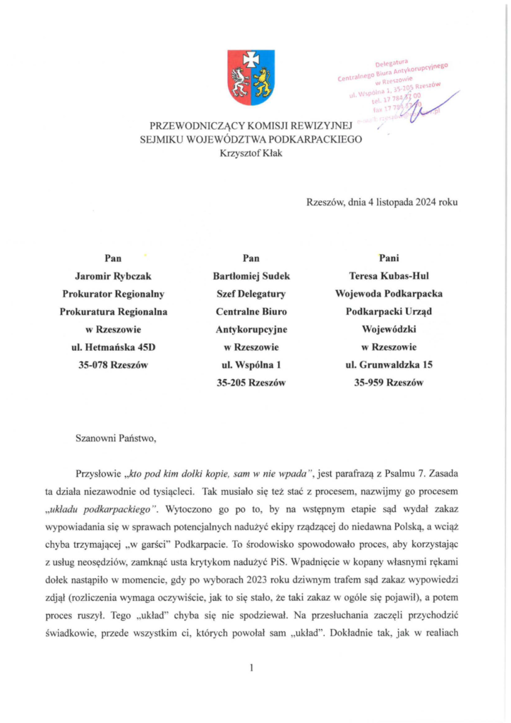 pismo-krzysztof-kłak_2024-11-04_p_1 Jaromir Rybczak Prokurator Regionalny Prokuratura Regionalna w Rzeszowie, Bartłomiej Sudek Szef Delegatury Centralne Biuro Antykorupcyjnew Rzeszowie, Teresa Kubas-Hul Wojewoda Podkarpacka Podkarpacki Urząd Wojewódzki w Rzeszowie, Przysłowie "kto pod kim dołki kopie, sam w nie wpada", jest parafrazą z Psalmu 7. Zasada ta działa niezawodnie od tysiącleci . Tak musiało się też stać z procesem, nazwijmy go procesem "układu podkarpackiego". Wytoczono go po to, by na wstępnym etapie sąd wydał zakaz wypowiadania się w sprawach potencjalnych nadużyć ekipy rządzącej do niedawna Pol ską, a wciąż chyba trzymającej "w garści" Podkarpacie. To środowisko spowodowało proces, aby korzystając z usług neosędziów, zamknąć usta krytykom nadużyć PiS. Wpadnięcie w kopany własnymi rękami dołek nastąpiło w momencie, gdy po wyborach 2023 roku dziwnym trafem sąd zakaz wypowiedzi zdjął (rozliczenia wymaga oczywiście, jak to się stało, że taki zakaz w ogóle się pojawił), a potem proces ruszył. Tego "układ" chyba się nie spodziewał. Na przesłuchania zaczęli przychodzić świadkowie, przede wszystkim ci, których powołał sam "układ". Dokładnie tak, jak w realiach