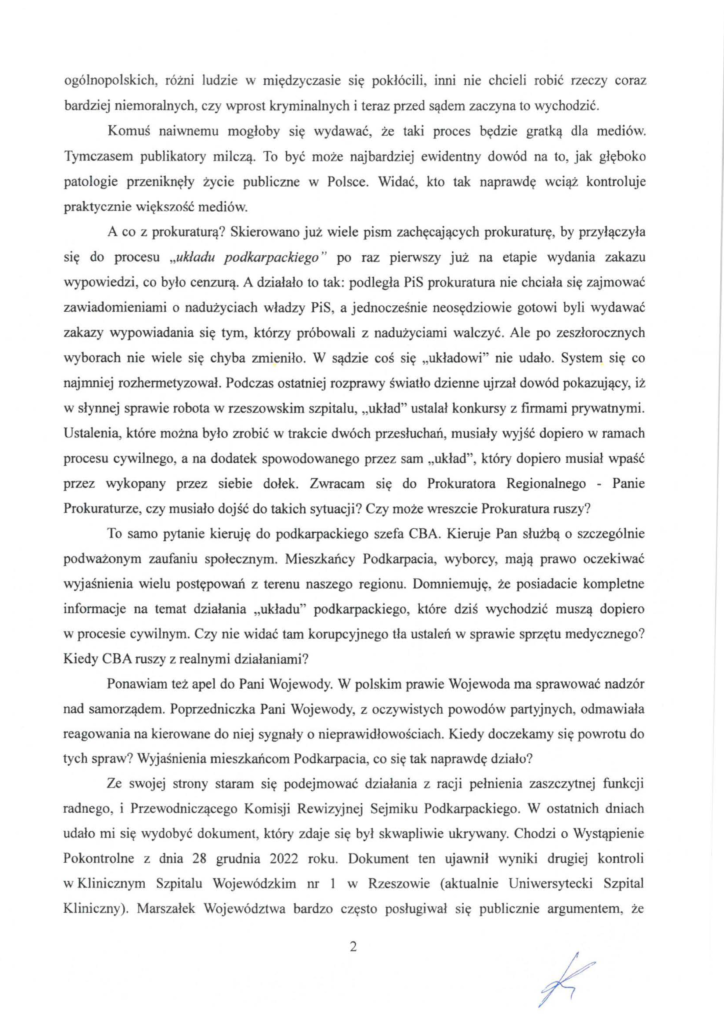 pismo-krzysztof-kłak_2024-11-04_p_2 ogólnopolskich, różni ludzie w międzyczasie się pokłócili , inni nie chcieli robić rzeczy coraz bardziej niemoralnych, czy wprost kryminalnych i teraz przed sądem zaczyna to wychodzić. Komuś naiwnemu mogłoby się wydawać, że taki proces będzie gratką dla mediów. Tymczasem publikatory milczą. To być może najbardziej ewidentny dowód na to, jak głęboko patologie przeniknęły życie publiczne w Połsce. Widać, kto tak naprawdę wciąż kontroluje praktycznie większość mediów. A co z prokuraturą? Skierowano już wiele pism zachęcających prokuraturę, by przyłączyła stę do procesu "układu podkarpackiego" po raz pierwszy już na etapie wydania zakazu wypowiedzi, co było cenzurą. A działało to tak: podległa PiS prokuratura nie chciała się zajmować zawiadomieniami o nadużyciach władzy PiS, a jednocześnie neosędziowie gotowi byli wydawać zakazy wypowiadania się tym, którzy próbowali z nadużyciami wałczyć. Ale po zeszłorocznych wyborach nie wiele się chyba zmieniło. W sądzie coś się "układowi " nie udało. System się co najmniej rozhermetyzował. Podczas ostatniej rozprawy światło dzienne ujrzał dowód pokazujący, iż w słynnej sprawie robota w rzeszowskim szpitalu, "układ" ustalał konkursy z firmami prywatnymi. Ustalenia, które można było zrobić w trakcie dwóch przesłuchań, musiały wyjść dopiero w ramach procesu cywilnego, a na dodatek spowodowanego przez sam "układ", który dopiero musiał wpaść przez wykopany przez siebie dołek. Zwracam się do Prokuratora Regionalnego - Panie Prokuraturze, czy musiało dojść do takich sytuacji? Czy może wreszcie Prokuratura ruszy? To samo pytanie kieruję do podkarpackiego szefa CBA. Kieruje Pan służbą o szczególnie podważonym zaufaniu społecznym. Mieszkańcy Podkarpacia, wyborcy, mają prawo oczekiwać wyjaśnienia wielu postępowań z terenu naszego regionu. Domniemuję, że posiadacie kompletne informacje na temat działania "układu" podkarpackiego, które dziś wychodzić muszą dopiero w procesie cywilnym. Czy nie widać tam korupcyjnego tła ustaleń w sprawie sprzętu medycznego? Kiedy CBA ruszy z realnymi działaniami ? Ponawiam też apel do Pani Wojewody. W polskim prawie Wojewoda ma sprawować nadzór nad samorządem. Poprzedniczka Pani Wojewody, z oczywistych powodów partyjnych, odmawiała reagowania na kierowane do niej sygnały o nieprawidłowościach. Kiedy doczekamy się powrotu do tych spraw? Wyjaśnienia mieszkańcom Podkarpacia, co się tak naprawdę działo? Ze swojej strony staram się podejmować działania z racji pełnienia zaszczytnej funkcji radnego, i Przewodniczącego Komisji Rewizyjnej Sejmiku Podkarpackiego. W ostatnich dniach udało mi się wydobyć dokument, który zdaje się był skwapliwie ukrywany. Chodzi o Wystąpienie Pokontrolne z dnia 28 grudnia 2022 roku. Dokument ten ujawnił wyniki drugiej kontroli w Klinicznym Szpitalu Wojewódzkim nr l w Rzeszowie (aktualnie Uniwersytecki Szpital Kliniczny). Marszałek Województwa bardzo często posługiwał się publicznie argumentem, że