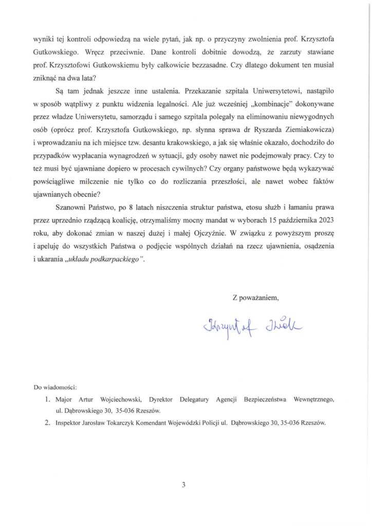 pismo-krzysztof-kłak_2024-11-04_p_3 wyniki tej kontroli odpowiedzą na wiele pytań, jak np. o przyczyny zwolnienia prof. Krzysztofa Gutkowskiego. Wręcz przeciwnie. Dane kontroli dobitnie dowodzą, że zarzuty stawiane prof. Krzysztofowi Gutkowskiemu były całkowicie bezzasadne. Czy dlatego dokument ten musiał zniknąć na dwa lata? Są tam jednak jeszcze mne ustalenia. Przekazanie szpitala Uniwersytetowi, nastąpiło w sposób wątpliwy z punktu widzenia legalności. Ale już wcześniej "kombinacje" dokonywane przez władze Uniwersytetu, samorządu i samego szpitala polegały na eliminowaniu niewygodnych osób (oprócz prof. Krzysztofa Gutkowskiego, np. słynna sprawa dr Ryszarda Ziemiakowicza) i wprowadzaniu na ich miejsce tzw. desantu krakowskiego, a jak się właśnie okazało, dochodziło do przypadków wypłacania wynagrodzeń w sytuacji, gdy osoby nawet nie podejmowały pracy. Czy to też musi być ujawniane dopiero w procesach cywilnych? Czy organy państwowe będą wykazywać powściągliwe milczenie nie tylko co do rozliczania przeszłości , ale nawet wobec faktów ujawnianych obecnie? Szanowni Państwo, po 8 latach niszczenia struktur państwa, etosu służb i łamaniu prawa przez uprzednio rządzącą koalicję, otrzymaliśmy mocny mandat w wyborach 15 października 2023 roku, aby dokonać zmian w naszej dużej i małej Ojczyźnie. W związku z powyższym proszę i apeluję do wszystkich Państwa o podjęcie wspólnych działań na rzecz ujawnienia, osądzenia i ukarania "układu podkarpackiego".