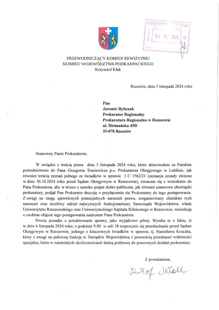 pismo-krzysztof-kłak_2024-11-04_p_4 Pan Jaromir Rybczak Prokurator Regionalny Prokuratura Regionalna w Rzeszowie ul. Hetmańska 45D 35-078 Rzeszów W związku z treścią pisma dnia 3 listopada 2024 roku, które skierowałem za Pańskim pośrednictwem do Pana Grzegorza Trusiewicza p.o. Prokuratora Okręgowego w Lublinie, jak również treścią zeznań jednego ze świadków w sprawie I C 1562/21 (zeznania zostały złożone w dniu 30.10.2024 roku przed Sądem Okręgowym w Rzeszowie), zwracam się z wnioskiem do Pana Prokuratora, aby w trosce o szeroko pojęte dobro publiczne, jak również ustawowe obowiązki prokuratury, podjął Pan Prokurator decyzję o przyłączeniu się Prokuratury do tego postępowania. Z uwagi na rangę ujawnionych potencjalnych naruszeń prawa, zorganizowany charakter tych naruszeń oraz możliwy udział najwyższych funkcjonariuszy Samorządu Województwa, władz Uniwersytetu Rzeszowskiego oraz Uniwersyteckiego Szpitala Klinicznego w Rzeszowie, wnioskuję o osobiste objęcie tego postępowania nadzorem Pana Prokuratora. Proszę ponadto o potraktowanie sprawy, jako wyjątkowo pilnej. Wynika to z faktu, iż w dniu 6 listopada 2024 roku, o godzinie 9.00 w sali 18 rozpocznie się przesłuchanie przed Sądem Okręgowym w Rzeszowie, jednego z kluczowych świadków w sprawie, tj. Stanisława Kruczka, który z uwagi na pełnioną funkcję w Zarządzie Województwa z pewnością przedstawi widomości specjalne, które w zaistniałych okolicznościach dadzą podstawę do ponownych działań prokuratury.