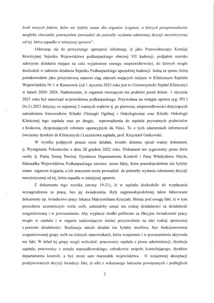 pismo-krzysztof-kłak_2024-11-04_p_6 brak nowych faktów, które nie byłyby znane dla organów ścigania, a których przeprowadzenie mogłoby chociażby potencjalnie prowadzić do potrzeby wydania odmiennej decyzji merytorycznej od tej, która zapadła w niniejszej sprawie". Odnosząc się do powyższego uprzejmie informuję, iż jako Przewodniczący Komisji Rewizyjnej Sejmiku Województwa podkarpackiego obecnej VII kadencji, podjąłem szeroko zakrojone działania mające na celu wyjaśnienie szeregu nieprawidłowości, do których mogło dochodzić w zakresie działania Sejmiku Podkarpackiego uprzedniej kadencji. Jedną ze spraw, którą potraktowałem jako priorytetową stanowi ciąg zdarzeń mających miejsce w Klinicznym Szpitalu Wojewódzkim Nr l w Rzeszowie (od l stycznia 2023 roku jest to Uniwersytecki Szpital Kliniczny) w latach 2020- 2024. Nadmieniam, iż organem tworzącym ten podmiot przed dniem l stycznia 2023 roku był samorząd województwa podkarpackiego. Przywołana na wstępie sprawa syg: PO I Ds.31.2021 dotyczy, co najmniej 2 ważnych wątków tj. po pierwsze, nieprawidłowości dotyczących zatrudniania kierowników Kliniki Chirurgii Ogólnej i Onkologicznej oraz Kliniki Onkologii Klinicznej tego szpitala oraz po drugie, wprowadzenia do szpitala prywatnych podmiotów z Krakowa, dysponujących robotem operacyjnym da Vinci. To o tych zdarzeniach informował ówczesny dyrektor ds Klinicznych i Lecznictwa szpitala, prof. Krzysztof Gutkowski. W wyniku podjętych przeze mnie działań, światło dzienne ujrzał ważny dokument, tj. Wystąpienie Pokontrolne z dnia 28 grudnia 2022 roku. Dokument ten sygnowany przez dwie osoby tj. Panią Teresę Pawluś, Dyrektora Departamentu Kontroli i Pana Władysława Ortyla, Marszałka Województwa Podkarpackiego zawiera nowe fakty, które prawdopodobnie nie byłyby znane organom ścigania, a ich znaczenie może prowadzić do potrzeby wydania odmiennej decyzji merytorycznej od tej, która zapadła w niniejszej sprawie. Z dokumentu tego wynika (strony 19-21 ), iż w szpitalu dochodziło do wypłacania wynagrodzenia za pracę, bez jej świadczenia. Były najprawdopodobniej także fałszowane dokumenty np. świadectwo pracy lekarza Maksymiliana Kruczały. Biorąc pod uwagę fakt, iż w tym procederze uczestniczyło wiele osób, należałoby uznać ten rodzaj dz iałalności za działalność zorganizowaną i w porozumieniu. Aby wypłacić środki publiczne za fikcyjne świadczenie pracy mogło w szpitalu i w organie nadzorującym istnieć przyzwolenie na taki rodzaj sprzecznej z prawem działalności. Realizacja takich działań nie byłaby możliwa, bez funkcjonowania zorganizowanej grupy osób na różnych stanowiskach, która wzajemnie i w porozumieniu ukrywała ten fakt. W skład tej grupy mogli wchodzić: pracownicy szpitala z pionu administracji, dyrekcja szpitala, pracownicy z urzędu marszałkowskiego, członkowie zespołu kontrolującego, dyrektor departamentu kontroli, a być może sam marszałek województwa. O wzajemnej akceptacji podejmowanych decyzji świadczy fakt, iż nikt z wskazanego łańcucha powiązanych i podległych