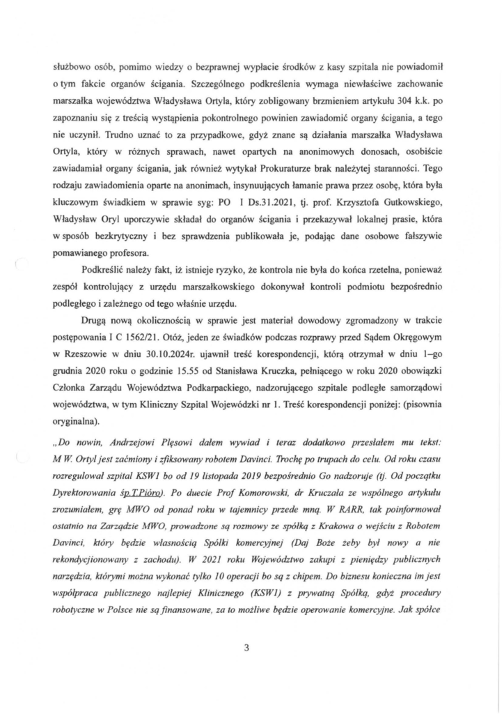 pismo-krzysztof-kłak_2024-11-04_p_7 służbowo osób, pomimo wiedzy o bezprawnej wypłacie środków z kasy szpitala nie powiadomił o tym fakcie organów ścigania. Szczególnego podkreślenia wymaga niewłaściwe zachowanie marszałka województwa Władysława Ortyla, który zobligowany brzmieniem artykułu 304 k.k. po zapoznaniu się z treścią wystąpienia pokontrolnego powinien zawiadomić organy ścigania, a tego nie uczynił. Trudno uznać to za przypadkowe, gdyż znane są działania marszałka Władysława Ortyla, który w różnych sprawach, nawet opartych na anonimowych donosach, osobiście zawiadamiał organy ścigania, jak również wytykał Prokuraturze brak należytej staranności. Tego rodzaju zawiadomienia oparte na anonimach, insynuujących łamanie prawa przez osobę, która była kluczowym świadkiem w sprawie syg: PO I Ds.31.202 l, tj. prof. Krzysztofa Gutkowskiego, Władysław Oryl uporczywie składał do organów ścigania i przekazywał lokalnej prasie, która w sposób bezkrytyczny i bez sprawdzenia publikowała je, podając dane osobowe fałszywie pomawianego profesora. Podkreślić należy fakt, iż istnieje ryzyko, że kontrola nie była do końca rzetelna, ponieważ zespół kontrolujący z urzędu marszałkowskiego dokonywał kontroli podmiotu bezpośrednio podległego i zależnego od tego właśnie urzędu. Drugą nową okolicznością w sprawie jest materiał dowodowy zgromadzony w trakcie postępowania I C 1562/21. Otóż, jeden ze świadków podczas rozprawy przed Sądem Okręgowym w Rzeszowie w dniu 30.10.2024r. ujawnił treść korespondencji, którą otrzymał w dniu l-go grudnia 2020 roku o godzinie 15.55 od Stanisława Kruczka, pełniącego w roku 2020 obowiązki Członka Zarządu Województwa Podkarpackiego, nadzorującego szpitale podległe samorządowi województwa, w tym Kliniczny Szpital Wojewódzki nr l. Treść korespondencji poniżej: (pisownia oryginalna). "Do nowin, Andrzejowi Plęsowi dałem wywiad i teraz dodatkowo przesłałem mu tekst: M W Ortyl jest zaćmiony i zjiksowany robotem Davinci. Trochę po trupach do celu. Od roku czasu rozregulował szpital KSW1 bo od 19 listopada 2019 bezpośrednio Go nadzoruje (tj. Od początku Dyrektorowania śp. TPióro). Po duecie Pro f Komorowski, dr Kruczala ze wspólnego artykułu zrozumiałem, grę MWO od ponad roku w tajemnicy przede mną. W RARR, tak poinformował ostatnio na Zarządzie MWO, prowadzone sq rozmowy ze spólkq z Krakowa o wejściu z Robotem Davinci, który będzie własnością Spólki komercyjnej (Daj Boże żeby był nowy a nie rekondycjionowany z zachodu). W 2021 roku Województwo zakupi z pieniędzy publicznych narzędzia, którymi można wykonać tylko 10 operacji bo są z chipem. Do biznesu konieczna im jest współpraca publicznego najlepiej Klinicznego (KSW1) z prywatną Spółką, gdyż procedury robotyczne w Polsce nie są finansowane, za to możliwe będzie operowanie komercyjne. Jak spółce