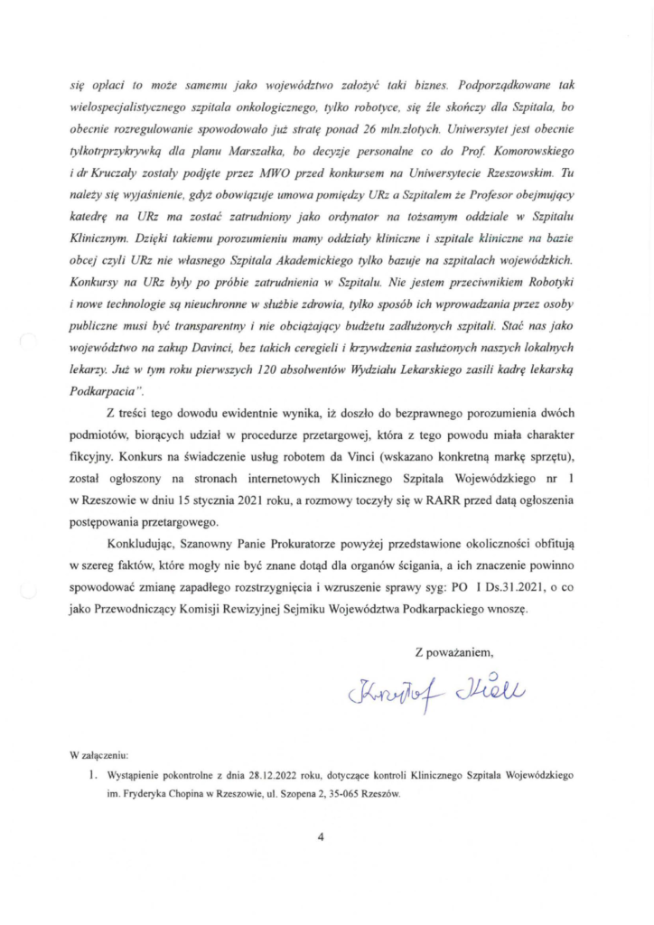 pismo-krzysztof-kłak_2024-11-04_p_8 się opłaci to może samemu jako województwo założyć taki biznes. Podporządkowane tak wielospecjalistycznego szpitala onkologicznego, tylko robotyce, się źle skończy dla Szpitala, bo obecnie rozregulowanie spowodowało już stratę ponad 26 mln.złotych. Uniwersytet jest obecnie tylkotrprzykrywkq dla planu Marszałka, bo decyzje personalne co do Prof Komorowskiego i dr Kruczały zostały podjęte przez MWO przed konkursem na Uniwersytecie Rzeszowskim. Tu należy się wyjaśnienie, gdyż obowiązuje umowa pomiędzy URz a Szpitalem że Profesor obejmujący katedrę na URz ma zostać zatrudniony jako ordynator na tożsamym oddziale w Szpitalu Klinicznym. Dzięki takiemu porozumieniu mamy oddziały kliniczne i szpitale kliniczne na bazie obcej czyli URz nie własnego Szpitala Akademickiego tylko bazuje na szpitalach wojewódzkich. Konkursy na URz były po próbie zatrudnienia w Szpitalu. Nie jestem przeciwnikiem Robotyki i nowe technologie są nieuchronne w służbie zdrowia, tylko sposób ich wprowadzania przez osoby publiczne musi być transparentny i nie obciążający budżetu zadłużonych szpitali. Stać nas jako województwo na zakup Davinci, bez takich ceregieli i krzywdzenia zasłużonych naszych lokalnych lekarzy. Już w tym roku pierwszych l 20 absolwentów Wydziału Lekarskiego zasili kadrę lekarską Podkarpacia ". Z treści tego dowodu ewidentnie wynika, iż doszło do bezprawnego porozumienia dwóch podmiotów, biorących udział w procedurze przetargowej, która z tego powodu miała charakter fikcyjny. Konkurs na świadczenie usług robotem da Vinci (wskazano konkretną markę sprzętu), został ogłoszony na stronach internetowych Klinicznego Szpitala Wojewódzkiego nr l w Rzeszowie w dniu 15 stycznia 2021 roku, a rozmowy toczyły się w RARR przed datą ogłoszenia postępowania przetargowego. Konkludując, Szanowny Panie Prokuratorze powyżej przedstawione okoliczności obfitują w szereg faktów, które mogły nie być znane dotąd dla organów ścigania, a ich znaczenie powinno spowodować zmianę zapadłego rozstrzygnięcia i wzruszenie sprawy syg: PO I Ds.31 .2021 , o co jako Przewodniczący Komisji Rewizyjnej Sejmiku Województwa Podkarpackiego wnoszę.