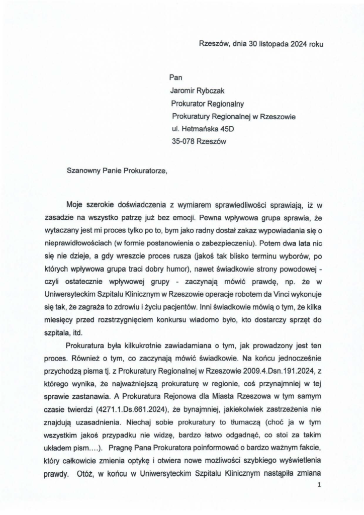 2024-11-30_jacek-kotula-do-prokuratura-w-rzeszowie_str_1 Pan Jaromir Rybczak Prokurator Regionalny Prokuratury Regionalnej w Rzeszowie ul. Hetmańska 450 35-078 Rzeszów Moje szerokie doświadczenia z wymiarem sprawiedliwości sprawiają, iż w zasadzie na wszystko patrzę już bez emocji. Pewna wpływowa grupa sprawia, że wytaczany jest mi proces tylko po to, bym jako radny dostał zakaz wypowiadania się o nieprawidłowościach (w formie postanowienia o zabezpieczeniu). Potem dwa lata nic się nie dzieje, a gdy wreszcie proces rusza Gakoś tak blisko terminu wyborów, po których wpływowa grupa traci dobry humor), nawet świadkowie strony powodowej - czyli ostatecznie wpływowej grupy - zaczynają mówić prawdę, np. że w Uniwersyteckim Szpitalu Klinicznym w Rzeszowie operacje robotem da Vinci wykonuje się tak, że zagraża to zdrowiu i życiu pacjentów. Inni świadkowie mówią o tym, że kilka miesięcy przed rozstrzygnięciem konkursu wiadomo było, kto dostarczy sprzęt do szpitala, itd. Prokuratura była kilkukrotnie zawiadamiana o tym, jak prowadzony jest ten proces. Również o tym, co zaczynają mówić świadkowie. Na końcu jednocześnie przychodzą pisma tj. z Prokuratury Regionalnej w Rzeszowie 2009.4.Dsn.191.2024, z którego wynika, że najważniejszą prokuraturę w regionie, coś przynajmniej w tej sprawie zastanawia. A Prokuratura Rejonowa dla Miasta Rzeszowa w tym samym czasie twierdzi (4271.1.Ds.661.2024), że bynajmniej, jakiekolwiek zastrzeżenia nie znajdują uzasadnienia. Niechaj sobie prokuratury to tłumaczą (choć ja w tym wszystkim jakoś przypadku nie widzę, bardzo łatwo odgadnąć, co stoi za takim układem pism .... ). Pragnę Pana Prokuratora poinformować o bardzo ważnym fakcie, który całkowicie zmienia optykę i otwiera nowe możliwości szybkiego wyświetlenia prawdy. Otóż, w końcu w Uniwersyteckim Szpitalu Klinicznym nastąpiła zmiana