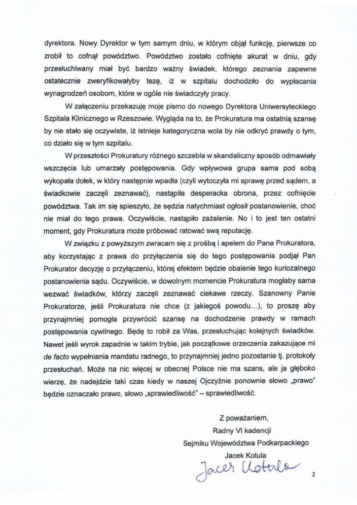 2024-11-30_jacek-kotula-do-prokuratura-w-rzeszowie_str_2 dyrektora. Nowy Dyrektor w tym samym dniu, w którym objął funkcję, pierwsze co zrobił to cofnął powództwo. Powództwo zostało cofnięte akurat w dniu, gdy przesłuchiwany miał być bardzo ważny świadek, którego zeznania zapewne ostatecznie zweryfikowałyby tezę, iż w szpitalu dochodziło do wypłacania wynagrodzeń osobom, które w ogóle nie świadczyły pracy. W załączeniu przekazuję moje pismo do nowego Dyrektora Uniwersyteckiego Szpitala Klinicznego w Rzeszowie. Wygląda na to, że Prokuratura ma ostatnią szansę by nie stało się oczywiste, iż istnieje kategoryczna wola by nie odkryć prawdy o tym, co działo się w tym szpitalu. W przeszłości Prokuratury różnego szczebla w skandaliczny sposób odmawiały wszczęcia lub umarzały postępowania. Gdy wpływowa grupa sama pod sobą wykopała dołek, w który następnie wpadła (czyli wytoczyła mi sprawę przed sądem, a świadkowie zaczęli zeznawać), nastąpiła desperacka obrona, przez cofnięcie powództwa. Tak im się spieszyło, że sędzia natychmiast ogłosił postanowienie, choć nie miał do tego prawa. Oczywiście, nastąpiło zażalenie. No i to jest ten ostatni moment, gdy Prokuratura może próbować ratować swą reputację. W związku z powyższym zwracam się z prośbą i apelem do Pana Prokuratora, aby korzystając z prawa do przyłączenia się do tego postępowania podjął Pan Prokurator decyzję o przyłączeniu, której efektem będzie obalenie tego kuriozalnego postanowienia sądu. Oczywiście, w dowolnym momencie Prokuratura mogłaby sama wezwać świadków, którzy zaczęli zeznawać ciekawe rzeczy. Szanowny Panie Prokuratorze, jeśli Prokuratura nie chce (z jakiegoś powodu ... ), to proszę aby przynajmniej pomogła przywrócić szansę na dochodzenie prawdy w ramach postępowania cywilnego. Będę to robił za Was, przesłuchując kolejnych świadków. Nawet jeśli wyrok zapadnie w takim trybie, jak początkowe orzeczenia zakazujące mi de facto wypełniania mandatu radnego, to przynajmniej jedno pozostanie tj. protokoły przesłuchań. Może na nic więcej w obecnej Polsce nie ma szans, ale ja głęboko wierzę, że nadejdzie taki czas kiedy w naszej Ojczyźnie ponownie słowo "prawo" będzie oznaczało prawo, słowo "sprawiedliwość" - sprawiedliwość. Z poważaniem, Radny VI kadencji Sejmiku Województwa Podkarpackiego Jacek Kotula