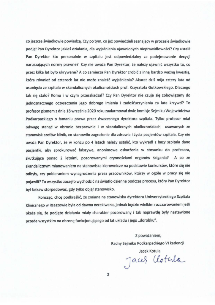 2024-11-30_jacek-kotula-do-uniwersytecki-szpital-kliniczny-w-rzeszowie_str_3 co jeszcze świadkowie powiedzą. Czy po tym, co już powiedzieli zeznający w procesie świadkowie podjął Pan Dyrektor jakieś działania, dla wyjaśnienia ujawnionych nieprawidłowości? Czy ustalił Pan Dyrektor kto personalnie w szpitalu jest odpowiedzialny za podejmowanie decyzji naruszających normy prawne? Czy nie uważa Pan Dyrektor, że należy ujawnić wszystko to, co przez kilka lat było ukrywane? A co zamierza Pan Dyrektor zrobić z inną bardzo ważną kwestią, która również od czterech lat nie może znaleźć wyjaśnienia? Akurat dziś mija cztery lata od usunięcia ze szpitala w skandalicznych okolicznościach prof. Krzysztofa Gutkowskiego. Dlaczego tak się stało? Komu i w czym przeszkadzał? Czy Pan Dyrektor nie czuje się zobowiązany do jednoznacznego oczyszczenia jego dobrego imienia i zadośćuczynienia za lata krzywd? To profesor pismem z dnia 18 września 2020 roku zaalarmował dwie komisje Sejmiku Województwa Podkarpackiego o łamaniu prawa przez ówczesnego dyrektora szpitala. Tylko profesor miał odwagę stanąć w obronie bezprawnie i w skandalicznych okolicznościach usuwanych ze stanowisk szefów klinik, co stanowiło zagrożenie dla zdrowia i życia pacjentów szpitala. Czy nie uważa Pan Dyrektor, że w końcu po 4 latach należy ustalić, kto wykradł z bazy szpitala dane pacjentki, aby sprokurować fałszywe, anonimowe oskarżenia w stosunku do profesora, skutkujące ponad 2 letnimi, pozorowanymi czynnościami organów ścigania? A co ze skandalicznym mianowaniem na stanowiska kierownicze na podstawie konkursów, które się nie odbyły, czy pobieraniem wynagrodzenia przez pracowników, którzy w ogóle w pracy się nie pojawili? To wszystko zaczęło wychodzić na światło dzienne podczas procesu, który Pan Dyrektor był łaskaw storpedować, gdy tylko objął stanowisko. Kończąc, chcę podkreślić, że zmiana na stanowisku dyrektora Uniwersyteckiego Szpitala Klinicznego w Rzeszowie była od dawna oczekiwana, jednak będzie wielkim rozczarowaniem jeśli okaże się, że podjęte działania miały charakter pozorowany i tak naprawdę były nastawione przede wszystkim na obronę funkcjonującego od lat układu i jego "dorobku".