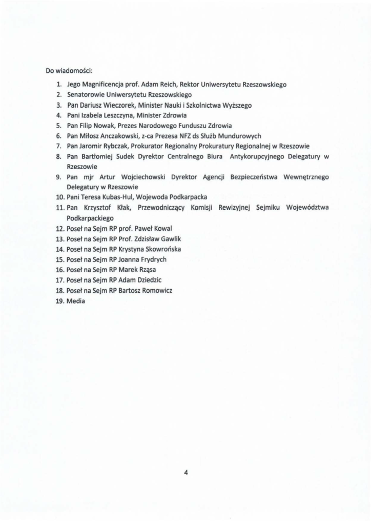 2024-11-30_jacek-kotula-do-uniwersytecki-szpital-kliniczny-w-rzeszowie_str_4 Do wiadomości: 1. Jego Magnificencja prof. Adam Reich, Rektor Uniwersytetu Rzeszowskiego 2. Senatorowie Uniwersytetu Rzeszowskiego 3. Pan Dariusz Wieczorek, Minister Nauki i Szkolnictwa Wyższego 4. Pani Izabela Leszczyna, Minister Zdrowia S. Pan Filip Nowak, Prezes Narodowego Funduszu Zdrowia 6. Pan Miłosz Anczakowski, z-ca Prezesa NFZ ds Służb Mundurowych 7. Pan Jaromir Rybczak, Prokurator Regionalny Prokuratury Regionalnej w Rzeszowie 8. Pan Bartłomiej Sudek Dyrektor Centralnego Biura Antykorupcyjnego Delegatury w Rzeszowie 9. Pan mjr Artur Wojciechowski Dyrektor Agencji Bezpieczeństwa Wewnętrznego Delegatury w Rzeszowie 10. Pani Teresa Kubas-H ul, Wojewoda Podkarpacka 11. Pan Krzysztof Kłak, Przewodniczący Komisji Rewizyjnej Sejmiku Województwa Pod karpacki ego 12. Poseł na Sejm RP prof. Paweł Kowal 13. Poseł na Sejm RP Prof. Zdzisław Gawlik 14. Poseł na Sejm RP Krystyna Skowrońska 15. Poseł na Sejm RP Joanna Frydrych 16. Poseł na Sejm RP Marek Rząsa 17. Poseł na Sejm RP Adam Dziedzic 18. Poseł na Sejm RP Bartosz Romowicz 19. Media