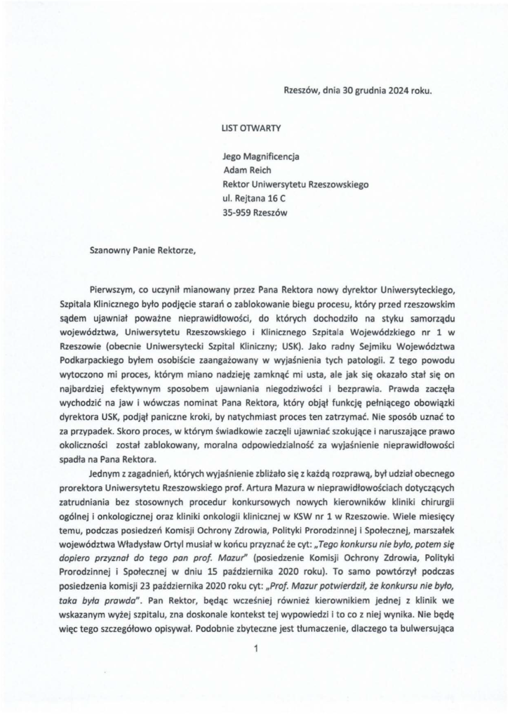 20241230_list_jacek-kotula_rektor-adam-reich_s-1 Pierwszym, co uczynił mianowany przez Pana Rektora nowy dyrektor Uniwersyteckiego, Szpitala Klinicznego było podjęcie starań o zablokowanie biegu procesu, który przed rzeszowskim sądem ujawniał poważne nieprawidłowości, do których dochodziło na styku samorządu województwa, Uniwersytetu Rzeszowskiego i Klinicznego Szpitala Wojewódzkiego nr 1 w Rzeszowie (obecnie Uniwersytecki Szpital Kliniczny; USK). Jako radny Sejmiku Województwa Podkarpackiego byłem osobiście zaangażowany w wyjaśnienia tych patologii. Z tego powodu wytoczono mi proces, którym miano nadzieję zamknąć mi usta, ale jak się okazało stał się on najbardziej efektywnym sposobem ujawniania niegodziwości i bezprawia. Prawda zaczęła wychodzić na jaw i wówczas nominat Pana Rektora, który objął funkcję pełniącego obowiązki dyrektora USK, podjął paniczne kroki, by natychmiast proces ten zatrzymać. Nie sposób uznać to za przypadek. Skoro proces, w którym świadkowie zaczęli ujawniać szokujące i naruszające prawo okoliczności został zablokowany, moralna odpowiedzialność za wyjaśnienie nieprawidłowości spadła na Pana Rektora. Jednym z zagadnień, których wyjaśnienie zbliżało się z każdą rozprawą, był udział obecnego prorektora Uniwersytetu Rzeszowskiego prof. Artura Mazura w nieprawidłowościach dotyczących zatrudniania bez stosownych procedur konkursowych nowych kierowników kliniki chirurgii ogólnej i onkologicznej oraz kliniki onkologii klinicznej w KSW nr 1 w Rzeszowie. Wiele miesięcy temu, podczas posiedzeń Komisji Ochrony Zdrowia, Polityki Prorodzinnej i Społecznej, marszałek województwa Władysław Ortyl musiał w końcu przyznać że cyt:" Tego konkursu nie było~ potem się dopiero przyznał do tego pan prof. Mazur'' (posiedzenie Komisji Ochrony Zdrowia, Polityki Prorodzinnej i Społecznej w dniu 15 paźd z iern ika 2020 roku). To samo powtórzył podczas posiedzenia komisji 23 października 2020 roku cyt: "Prof. Mazur potwierdził, że konkursu nie było, taka była prawda". Pan Rektor, będąc wcześniej również kierownikiem jednej z klinik we wskazanym wyżej szpitalu, zna doskonale kontekst tej wypowiedzi i to co z niej wynika. Nie będę więc tego szczegółowo opisywał. Podobnie zbyteczne jest tłumaczenie, dlaczego ta bulwersująca