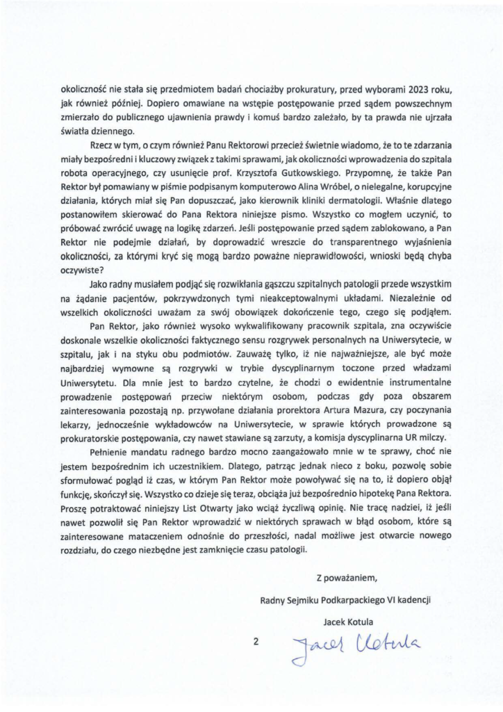20241230_list_jacek-kotula_rektor-adam-reich_s-2 okoliczność nie stała się przedmiotem badań chociażby prokuratury, przed wyborami 2023 roku, jak również później. Dopiero omawiane na wstępie postępowanie przed sądem powszechnym zmierzało do publicznego ujawnienia prawdy i komuś bardzo zależało, by ta prawda nie ujrzała światła dziennego. Rzecz w tym, o czym również Panu Rektorowi przecież świetnie wiadomo, że to te zdarzania miały bezpośredni i kluczowy związek z takimi sprawami, jak okoliczności wprowadzenia do szpitala robota operacyjnego, czy usunięcie prof. Krzysztofa Gutkowskiego. Przypomnę, że także Pan Rektor był pomawiany w piśmie podpisanym komputerowo Alina Wróbel, o nielegalne, korupcyjne działania, których miał się Pan dopuszczać, jako kierownik kliniki dermatologii. Właśnie dlatego postanowiłem skierować do Pana Rektora niniejsze pismo. Wszystko co mogłem uczynić, to próbować zwrócić uwagę na logikę zdarzeń. Jeśli postępowanie przed sądem zablokowano, a Pan Rektor nie podejmie działań, by doprowadzić wreszcie do t ransparentnego wyjaśnienia okoliczności, za którymi kryć się mogą bardzo poważne nieprawidłowości, wnioski będą chyba oczywiste? Jako radny musiałem podjąć się rozwikłania gąszczu szpitalnych patologii przede wszystkim na żądanie pacjentów, pokrzywdzonych tymi nieakceptowalnymi układami. Niezależnie od wszelkich okoliczności uważam za swój obowiązek dokończenie tego, czego się podjąłem. Pan Rektor, jako również wysoko wykwalifikowany pracownik szpitala, zna oczywiście doskonale wszelkie okoliczności faktycznego sensu rozgrywek personalnych na Uniwersytecie, w szpitalu, jak i na styku obu podmiotów. Zauważę tylko, iż nie najważniejsze, ale być może najbardziej wymowne są rozgrywki w trybie dyscyplinarnym toczone przed władzami Uniwersytetu. Dla mnie jest to bardzo czytelne, że chodzi o ewidentnie instrumentalne prowadzenie postępowań przeciw niektórym osobom, podczas gdy poza obszarem zainteresowania pozostają np. przywołane działania prorektora Artura Mazura, czy poczynania lekarzy, jednocześnie wykładowców na Uniwersytecie, w sprawie których prowadzone są prokuratorskie postępowania, czy nawet stawiane są zarzuty, a komisja dyscyplinarna UR milczy. Pełnienie mandatu radnego bardzo mocno zaangażowało mnie w te sprawy, choć nie jestem bezpośrednim ich uczestnikiem. Dlatego, patrząc jednak nieco z boku, pozwolę sobie sformułować pogląd iż czas, w którym Pan Rektor może powoływać się na to, iż dopiero objął funkcję, skończył się. Wszystko co dzieje się teraz, obciąża już bezpośrednio hipotekę Pana Rektora. Proszę potraktować niniejszy list Otwarty jako wciąż życzliwą opinię. Nie tracę nadziei, iż jeśli nawet pozwolił się Pan Rektor wprowadzić w niektórych sprawach w błąd osobom, które są zainteresowane mataczeniem odnośnie do przeszłości, nadal możliwe jest otwarcie nowego rozdziału, do czego niezbędne jest zamknięcie czasu patologii.