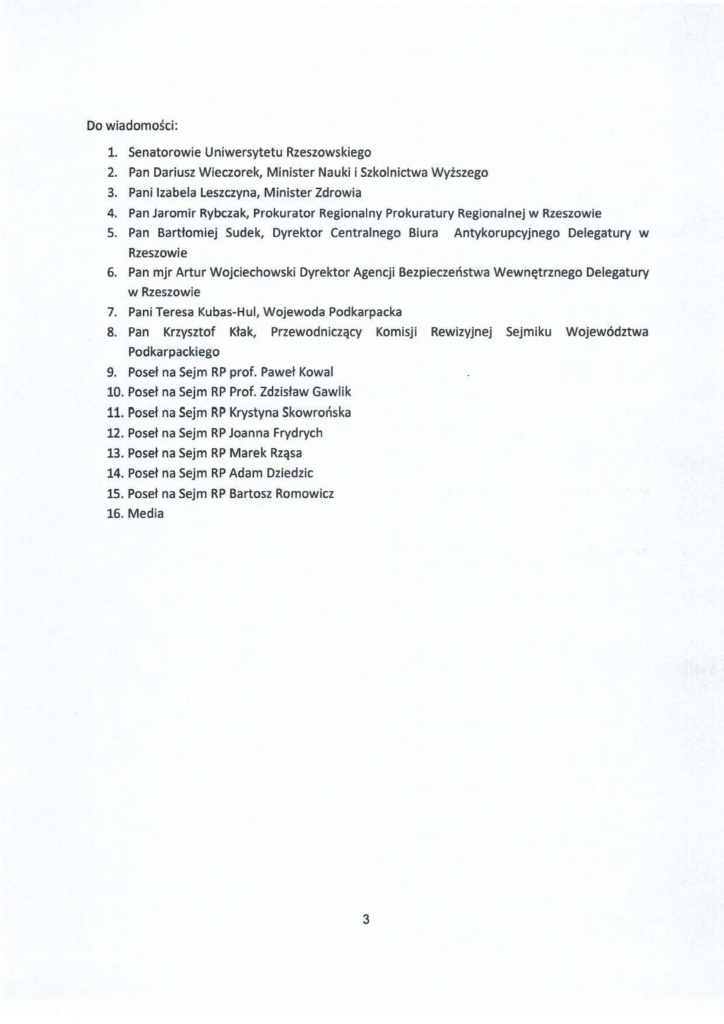 20241230_list_jacek-kotula_rektor-adam-reich_s-3 Do wiadomości: l. Senatorowie Uniwersytetu Rzeszowskiego 2. Pan Dariusz Wieczorek, Minister Nauki i Szkolnictwa Wyższego 3. Pani Izabela Leszczyna, Minister Zdrowia 4. Pan Jaromir Rybczak, Prokurator Regionalny Prokuratury Regionalnej w Rzeszowie 5. Pan Bartłomiej Sudek, Dyrektor Centralnego Biura Antykorupcyjnego Delegatury w Rzeszowie 6. Pan mjr Artur Wojciechowski Dyrektor Agencji Bezpieczeństwa Wewnętrznego Delegatury w Rzeszowie 7. Pani Teresa Kubas-H ul, Wojewoda Podkarpacka 8. Pan Krzysztof Kłak, Przewodniczący Komisji Rewizyjnej Sejmiku Województwa Podkarpackiego 9. Poseł na Sejm RP prof. Paweł Kowal 10. Poseł na Sejm RP Prof. Zdzisław Gawlik 11. Poseł na Sejm RP Krystyna Skowrońska 12. Poseł na Sejm RP Joanna Frydrych 13. Poseł na Sejm RP Marek Rząsa 14. Poseł na Sejm RP Adam Dziedzic 15. Poseł na Sejm RP Bartosz Romowicz 16. Media