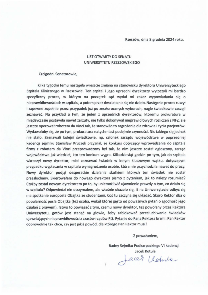list-otwarty_jacek-kotula_2024-12-08 Kilka tygodni temu nastąpiła wreszcie zmiana na stanowisku dyrektora Uniwersyteckiego Szpitala Klinicznego w Rzeszowie. Ten szpital i jego uprzedni dyrektorzy wytoczyli mi bardzo specyficzny proces, w którym na początek sąd wydał mi zakaz wypowiadania się o nieprawidłowościach w szpitalu, a potem przez dwa lata nic się nie działo. Następnie proces ruszył i zapewne zupełnie przez przypadek już po zeszłorocznych wyborach, nagle świadkowie zaczęli zeznawać. Na przykład o tym, że jeden z uprzednich dyrektorów, któremu prokuratura w międzyczasie postawiła nawet zarzuty, nie tylko dokonywał nieprawidłowych rozliczeń z NFZ, ale jeszcze operował robotem da Vinci tak, że stanowiło to zagrożenie dla zdrowia i życia pacjentów. Wydawałoby się, że po tym, prokuratura natychmiast podejmie czynności. Nic takiego się jednak nie stało. Zeznawali kolejni świadkowie, np. członek zarządu województwa w poprzedniej kadencji sejmiku Stanisław Kruczek przyznał, że konkurs dotyczący wprowadzenia do szpitala firmy z robotem da Vinci przeprowadzony był tak, że nim jeszcze został ogłoszony, zarząd województwa już wiedział, kto ten konkurs wygra. Kilkadziesiąt godzin po tym, jak do szpitala wkroczył nowy dyrektor, miał zeznawać świadek w innym kluczowym wątku, dotyczącym przypadku wypłacania w szpitalu wynagrodzenia osobie, która nie przychodziła nawet do pracy. Nowy dyrektor podjął desperackie działania skutkiem których ten świadek nie został przesłuchany. Skierowałem do nowego dyrektora pismo z pytaniem, jak to należy rozumieć? Czyżby został nowym dyrektorem po to, by uniemożliwić ujawnienie prawdy o tym, co działo się w szpitalu? Odpowiedzi nie otrzymałem, ale właśnie okazało się, iż na Uniwersytecie odbyć się ma spotkanie europosła Obajtka ze studentami. Coś tu zaczyna się układać. Skoro Rektor dba o popularność posła Obajtka (też osoba, wokół której gęsto od poważnych pytań o zgodność jego działań z prawem), łatwo to powiązać z tym, czemu nowy dyrektor, też powołany przez Rektora Uniwersytetu, gotów jest stanąć na głowie, żeby zablokować przesłuchiwanie świadków ujawniających nieprawidłowości z czasów rządów PiS. Pytanie do Pana Rektora brzmi: Pan Rektor dobrowolnie tak chce, czy jest jakiś powód, dla którego Pan Rektor musi?