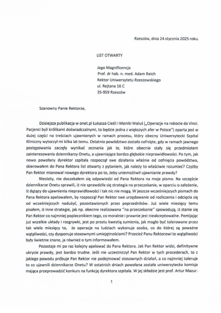2025-01-24_jacek-kotula_list-otwarty-do-rektora_s_1 Dzisiejsza publikacja w onet.pl tukasza Cieśli i Moniki Waluś (110peracje na robocie da Vinci. Pacjenci byli królikami doświadczalnymi, to będzie jedna z większych afer w Polsce") oparta jest w dużej części na treściach ujawnionych w ramach procesu, który obecny Uniwersytecki Szpital Kliniczny wytoczył mi kilka lat temu. Ostatnio powództwo zostało cofnięte, gdy w ramach jawnego postępowania zaczęły wynikać zeznania jak te, które obecnie stały się przedmiotem zainteresowania dziennikarzy Onetu, a ujawniające bardzo głębokie nieprawidłowości. Po tym, jak nowo powołany dyrektor szpitala rozpoczął swe działania właśnie od cofnięcia powództwa, skierowałem do Pana Rektora list otwarty z pytaniem, jak należy to właściwie rozumieć? Czyżby Pan Rektor mianował nowego dyrektora po to, żeby uniemożliwił ujawnianie prawdy? Niestety, nie doczekałem s i ę odpowiedzi od Pana Rektora na moje pismo. Na szczęście dziennikarze Onetu sprawili, iż nie sprawdziła się strategia na przeczekanie, w oparciu o założenie, iż dążący do ujawnienia nieprawidłowości i tak nic nie mogą. W jeszcze wcześniejszych pismach do Pana Rektora apelowałem, by rozpoczął Pan Rektor swe urzędowanie od rozliczenia i odcięcia się od wcześniejszych nadużyć, pozostawionych przez poprzedników. Już wiele miesięcy temu pisałem, iż inne strategie, jak np. obecnie realizowana "na przeczekanie" spowodują, iż stanie się Pan Rektor co najmniej poplecznikiem tego, co moralnie i prawnie jest nieakceptowalne. Pomijając już wszelkie układy i rozgrywki, jest po prostu kwestią sumienia, jak mogło być tolerowane przez tak wiele mi esięcy to, że operacje na ludziach wykonuje osoba, co do której są poważne wątpl i wości, czy dysponuje stosownymi umiejętnościami? Przecież Panu Rektorowi te wątpliwości były świetnie znane, ja również o tym informowałem. Pozostaje mi po raz kolejny apelować do Pana Rektora. Jak Pan Rektor widzi, definitywne ukrycie prawdy, jest bardzo trudne. Jeśli nie uczestniczył Pan Rektor w tych procederach, to z jakiego powodu próbuje Pan Rektor nie podejmować stosownych działań, a co najmniej toleruje to co ujawnili dziennikarze Onetu? W ostatnich dniach powołana została uniwersytecka komisja mająca przeprowadzić konkurs na funkcję dyrektora szpitala. W jej składzie jest prof. Artur Mazur.