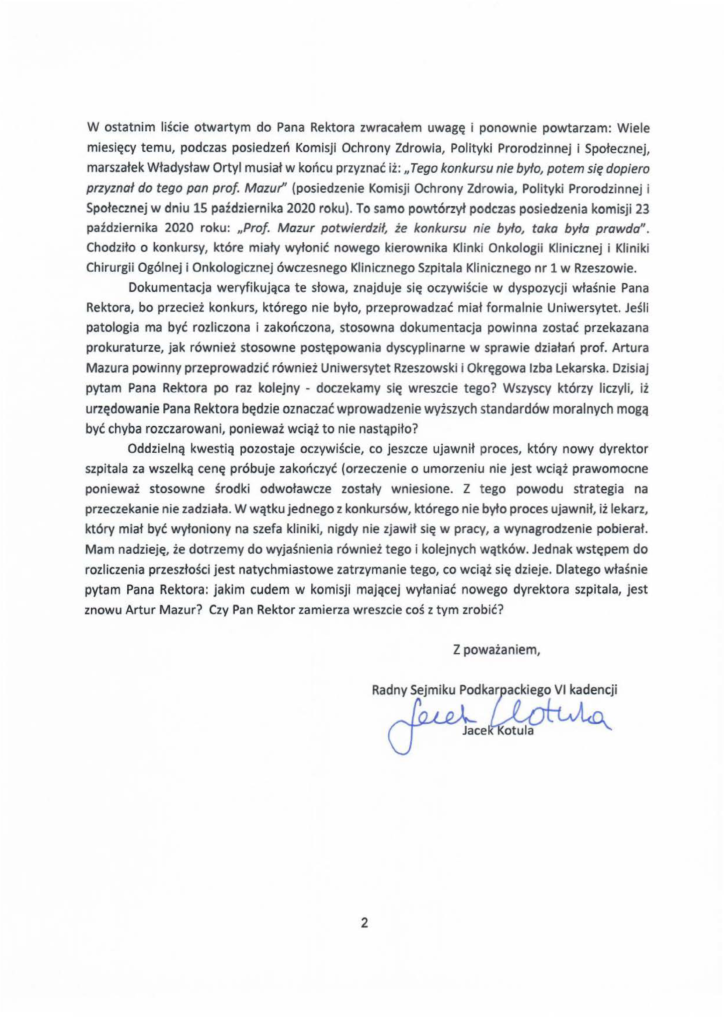 2025-01-24_jacek-kotula_list-otwarty-do-rektora_s_2 W ostatnim liście otwartym do Pana Rektora zwracałem uwagę i ponownie powtarzam: Wiele miesięcy temu, podczas posiedzeń Komisji Ochrony Zdrowia, Polityki Prorodzinnej i Społecznej, marszałek Władysław Ortyl musiał w końcu przyznać iż: "Tego konkursu nie było, potem się dopiero przyznał do tego pan prof. Mazur'' (posiedzenie Komisji Ochrony Zdrowia, Polityki Prorodzinnej i Społecznej w dniu 15 października 2020 roku). To samo powtórzył podczas posiedzenia komisji 23 października 2020 roku: "Prof Mazur potwierdził, że konkursu nie było, taka była prawda". Chodziło o konkursy, które miały wyłonić nowego kierownika Klinki Onkologii Klinicznej i Kliniki Chirurgii Ogólnej i Onkologicznej ówczesnego Klinicznego Szpitala Klinicznego nr 1 w Rzeszowie. Dokumentacja weryfikująca te słowa, znajduje się oczywiście w dyspozycji właśnie Pana Rektora, bo przecież konkurs, którego nie było, przeprowadzać miał formalnie Uniwersytet. Jeśli patologia ma być rozliczona i zakończona, stosowna dokumentacja powinna zostać przekazana prokuraturze, jak również stosowne postępowania dyscyplinarne w sprawie działań prof. Artura Mazura powinny przeprowadzić również Uniwersytet Rzeszowski i Okręgowa Izba Lekarska. Dzisiaj pytam Pana Rektora po raz kolejny - doczekamy się wreszcie tego? Wszyscy którzy liczyli, iż urzędowanie Pana Rektora będzie oznaczać wprowadzenie wyższych standardów moralnych mogą być chyba rozczarowani, ponieważ wciąż to nie nastąpiło? Oddzielną kwestią pozostaje oczywiście, co jeszcze ujawnił proces, który nowy dyrektor szpitala za wszelką cenę próbuje zakończyć (orzeczenie o umorzeniu nie jest wciąż prawomocne ponieważ stosowne środki odwoławcze zostały wniesione. Z tego powodu strategia na przeczekanie nie zadziała. W wątku jednego z konkursów, którego nie było proces ujawnił, iż lekarz, który miał być wyłoniony na szefa kliniki, nigdy nie zjawił się w pracy, a wynagrodzenie pobierał. Mam nadzieję, że dotrzemy do wyjaśnienia również tego i kolejnych wątków. Jednak wstępem do rozliczenia przeszłości jest natychmiastowe zatrzymanie tego, co wciąż się dzieje. Dlatego właśnie pytam Pana Rektora: jakim cudem w komisji mającej wyłaniać nowego dyrektora szpitala, jest znowu Artur Mazur? Czy Pan Rektor zamierza wreszcie coś z tym zrobić?
