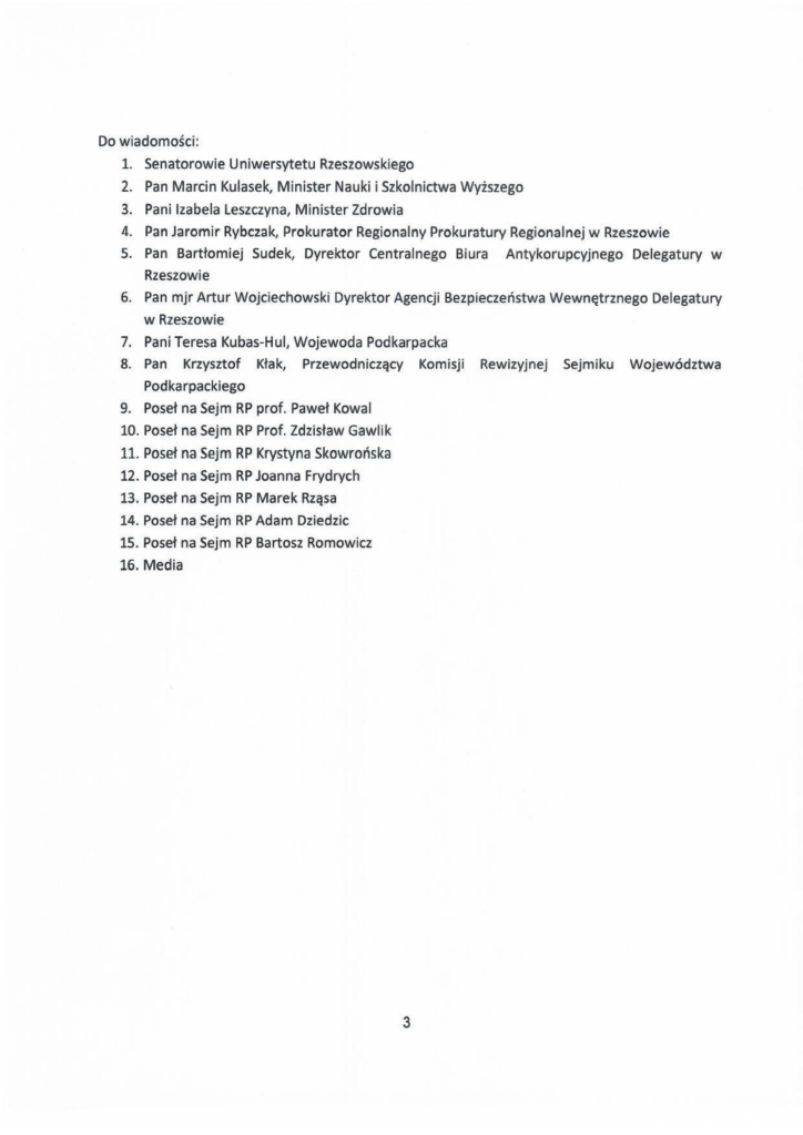 2025-01-24_jacek-kotula_list-otwarty-do-rektora_s_3 Do wiadomości: 1. Senatorowie Uniwersytetu Rzeszowskiego 2. Pan Marcin Kulasek, Minister Nauki i Szkolnictwa Wyższego 3. Pani Izabela Leszczyna, Minister Zdrowia 4. Pan Jaromir Rybczak, Prokurator Regionalny Prokuratury Regionalnej w Rzeszowie s. Pan Bartłomiej Sudek, Dyrektor Centralnego Biura Antykorupcyjnego Delegatury w Rzeszowie 6. Pan mjr Artur Wojciechowski Dyrektor Agencji Bezpieczeństwa Wewnętrznego Delegatury w Rzeszowie 7. Pani Teresa Kubas-H ul, Wojewoda Podkarpacka 8. Pan Krzysztof Kłak, Przewodniczący Komisji Rewizyjnej Sejmiku Województwa Podkarpackiego 9. Poseł na Sejm RP prof. Paweł Kowal 10. Poseł na Sejm RP Prof. Zdzisław Gawlik 11. Poseł na Sejm RP Krystyna Skowrońska 12. Poseł na Sejm RP Joanna Frydrych 13. Poseł na Sejm RP Marek Rząsa 14. Poseł na Sejm RP Adam Dziedzic 15. Poseł na Sejm RP Bartosz Romowicz 16. Media 3