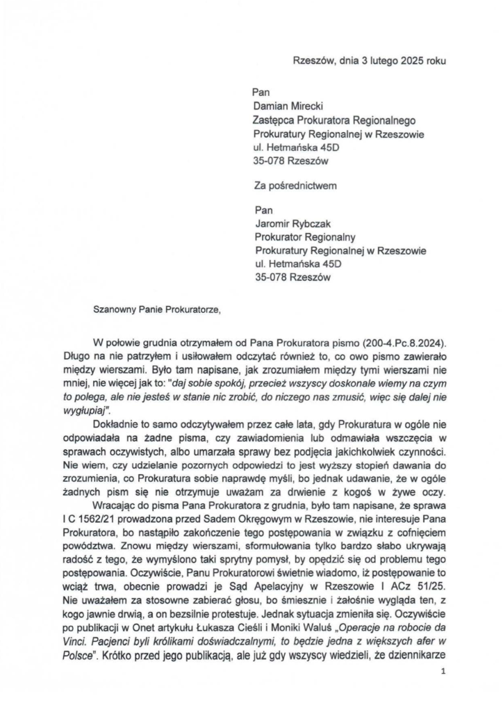 2025-02-03_jacek-kotula_do_prokuratura-regionalna-w-rzeszowie_s-1 Rzeszów, dnia 31utego 2025 roku Pan Damian Mirecki Zastępca Prokuratora Regionalnego Prokuratury Regionalnej w Rzeszowie ul. Hetmańska 45D 35-078 Rzeszów Za pośrednictwem Pan Jaromir Rybczak Prokurator Regionalny Prokuratury Regionalnej w Rzeszowie ul. Hetmańska 450 35-078 Rzeszów W połowie grudnia otrzymałem od Pana Prokuratora pismo (200-4.Pc.8.2024). Długo na nie patrzyłem i usiłowałem odczytać również to, co owo pismo zawierało między wierszami. Było tam napisane, jak zrozumiałem między tymi wierszami nie mniej, nie więcej jak to: "daj sobie spokój, przecież wszyscy doskonale wiemy na czym to polega, ale nie jesteś w stanie nic zrobić, do niczego nas zmusić, więc się dalej nie wygłupiaj". Dokładnie to samo odczytywałem przez całe lata, gdy Prokuratura w ogóle nie odpowiadała na żadne pisma, czy zawiadomienia lub odmawiała wszczęcia w sprawach oczywistych, albo umarzała sprawy bez podjęcia jakichkolwiek czynności. Nie wiem, czy udzielanie pozornych odpowiedzi to jest wyższy stopień dawania do zrozumienia, co Prokuratura sobie naprawdę myśli , bo jednak udawanie, że w ogóle żadnych pism się nie otrzymuje uważam za drwienie z kogoś w żywe oczy. Wracając do pisma Pana Prokuratora z grudnia, było tam napisane, że sprawa l C 1562/21 prowadzona przed Sadem Okręgowym w Rzeszowie, nie interesuje Pana Prokuratora, bo nastąpiło zakończenie tego postępowania w związku z cofnięciem powództwa. Znowu między wierszami, sformułowania tylko bardzo słabo ukrywają radość z tego, że wymyślono taki sprytny pomysł, by opędzić się od problemu tego postępowania. Oczywiście , Panu Prokuratorowi świetnie wiadomo, iż postępowanie to wciąż trwa, obecnie prowadzi je Sąd Apelacyjny w Rzeszowie l ACz 51/25. Nie uważałem za stosowne zabierać głosu , bo śmiesznie i żałośnie wygląda ten, z kogo jawnie drwią, a on bezsilnie protestuje. Jednak sytuacja zmieniła się. Oczywiście po publikacji w Onet artykułu Łukasza Cieśli i Moniki Waluś "Operacje na robocie da Vinci. Pacjenci byli królikami doświadczalnymi, to będzie jedna z większych afer w Polsce". Krótko przed jego publikacją, ale już gdy wszyscy wiedzieli, że dziennikarze
