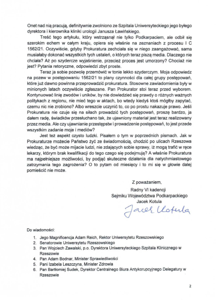 2025-02-03_jacek-kotula_do_prokuratura-regionalna-w-rzeszowie_s-2 O net nad nią pracują, definitywnie zwolniono ze Szpitala Uniwersyteckiego jego byłego dyrektora i kierownika kliniki urologii Janusza Ławińskiego. Treść tego artykułu , który wstrząsnął nie tylko Podkarpaciem, ale odbił się szerokim echem w całym kraju, opiera się właśnie na zeznaniach z procesu l C 1562/21. Oczywiście, gdyby Prokuratura zechciała się w niego zaangażować, sama musiałaby dokonać wszystkich tych ustaleń, o których teraz piszą media. Dlaczego nie chciała? Aż po szydercze wyjaśnienie, przecież proces jest umorzony? Chociaż nie jest? Pytania retoryczne, odpowiedzi zbyt proste. Teraz ja sobie pozwolę przemówić w tonie lekko szyderczym. Moja odpowiedz na pozew w postępowaniu 1562/21 to plany czynności dla całej grupy postępowań , które już dawno powinna przeprowadzić prokuratura. Stosowne zawiadomienia były w minionych latach oczywiście zgłaszane. Pan Prokurator stoi teraz przed wyborem. Kontynuować linię zwodów i uników, by nie dowiedzieć się prawdy o różnych ważnych politykach z regionu, nie mieć tego w aktach, bo wtedy kiedyś ktoś mógłby zapytać, czemu nic nie zrobiono? Albo wreszcie uczynić to, co po prostu nakazuje prawo. Jeśli Prokuratura nie czuje się na siłach prowadzić tych postępowań , proszę bardzo, ja dałem radę, świadków przesłuchano tak, że ujawniony materiał jest teraz realizowany przez media. Ale czy ujawnianie przestępstw i prowadzenie postępowań, to jest przede wszystkim zadanie moje i mediów? Jest też aspekt czysto ludzki. Pisałem o tym w poprzednich pismach. Jak w Prokuraturze możecie Państwo żyć ze świadomością, chodzić po ulicach Rzeszowa wiedząc , że być może mijacie Judzi, nie zdających sobie sprawy, iż mogą trafić w ręce lekarzy, którym brak kwalifikacji do tego czego się podejmują? A właśnie Prokuratura ma najpełni ejsze możliwości, by podjąć skuteczne działania dla natychmiastowego zatrzymania tego zagrożenia? O to pytam od miesięcy i to mi się w głowie dalej pomieścić nie może . Z poważaniem , Radny VI kadencji Sejmiku Województwa Podkarpackiego Jacek Kotula