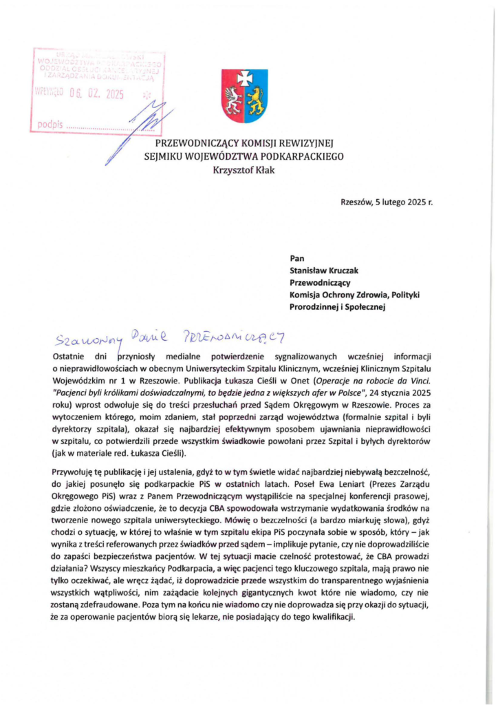 2025-02-05_krzysztof_kłak-do-stanisław-kruczek_s-1 PRZEWODNICZĄCY KOMISJI REWIZYJNEJ SEJMIKU WOJEWÓDZTWA PODKARPACKIEGO Krzysztof Kłak Rzeszów, Siutego 2025 r. Pan Stanisław Kruczak Przewodniczący Komisja Ochrony Zdrowia, Polityki Prorodzinnej i Społecznej 52a vuorJ(!/ :P~vt~ Q_ 7PII.kJ06A-t ~G '7 Ostatnie dni ~rzyniosły medialne potwierdzenie sygnalizowanych wczesnreJ informacji o nieprawidłowościach w obecnym Uniwersyteckim Szpitalu Klinicznym, wcześniej Klinicznym Szpitalu Wojewódzkim nr l w Rzeszowie. Publikacja Łukasza Cieśli w Onet (Operacje na robocie da Vinci. "Pacjenci byli królikami doświadczalnymi, to będzie jedna z większych afer w Polsce", 24 stycznia 2025 roku) wprost odwołuje się do treści przesłuchań przed Sądem Okręgowym w Rzeszowie. Proces za wytoczeniem którego, moim zdaniem, stał poprzedni zarząd województwa (formalnie szpital i byli dyrektorzy szpitala), okazał się najbardziej efektywnym sposobem ujawniania nieprawidłowości w szpitalu, co potwierdzili przede wszystkim świadkowie powołani przez Szpital i byłych dyrektorów (jak w materiale red. Łukasza Cieśli) . Przywołuję tę publikację i jej ustalenia, gdyż to w tym świetle widać najbardziej niebywałą bezczelność, do jakiej posunęło się podkarpackie PiS w ostatnich latach. Poseł Ewa Leniart (Prezes Zarządu Okręgowego PiS) wraz z Panem Przewodniczącym wystąpiliście na specjalnej konferencji prasowej, gdzie złożono oświadczenie, że to decyzja CBA spowodowała wstrzymanie wydatkowania środków na tworzenie nowego szpitala uniwersyteckiego. Mówię o bezczelności (a bardzo miarkuję słowa), gdyż chodzi o sytuację, w której to właśnie w tym szpitalu ekipa PiS poczynała sobie w sposób, który - jak wynika z treści referowanych przez świadków przed sądem- implikuje pytanie, czy nie doprowadziliście do zapaści bezpieczeństwa pacjentów. W tej sytuacji macie czelność protestować, że CBA prowadzi działania? Wszyscy mieszkańcy Podkarpacia, a więc pacjenci tego kluczowego szpitala, mają prawo nie tylko oczekiwać, ale wręcz żądać, iż doprowadzicie przede wszystkim do transparentnego wyjaśnienia wszystkich wątpliwości, nim zażądacie kolejnych gigantycznych kwot które nie wiadomo, czy nie zostaną zdefraudowane. Poza tym na końcu nie wiadomo czy nie doprowadza się przy okazji do sytuacji, że za operowanie pacjentów biorą się lekarze, nie posiadający do tego kwalifikacji.