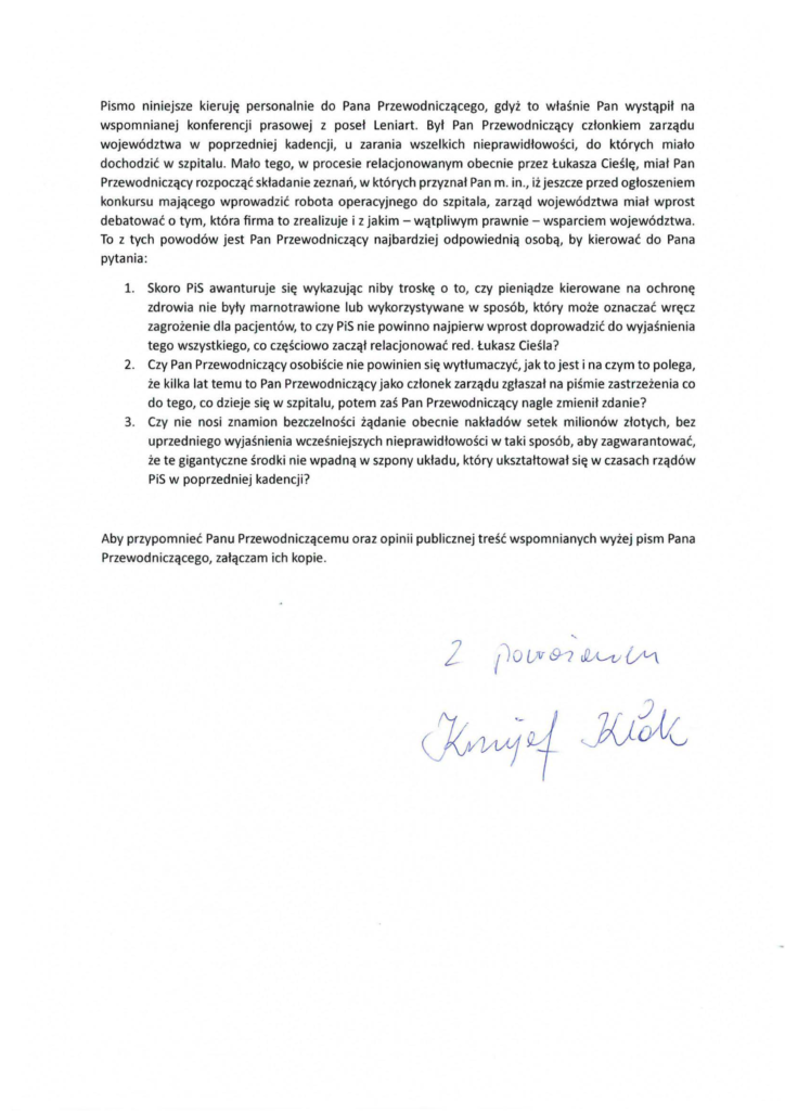 2025-02-05_krzysztof_kłak-do-stanisław-kruczek_s-2 Pismo niniejsze kieruję personalnie do Pana Przewodniczącego, gdyż to właśnie Pan wystąpił na wspomnianej konferencji prasowej z poseł Leniart Był Pan Przewodniczący członkiem zarządu województwa w poprzedniej kadencji, u zarania wszelkich n ieprawidłowości, do których miało dochodzić w szpitalu. Mało tego, w procesie relacjonowanym obecnie przez Łukasza Cieślę, miał Pan Przewodniczący rozpocząć składanie zeznań, w których przyznał Pan m. in ., iż jeszcze przed ogłoszeniem konkursu mającego wprowadzić robota operacyjnego do szpitala, zarząd województwa miał wprost debatować o tym, która firma to zrealizuje i z jakim- wątp l iwym prawnie- wsparciem województwa. To z tych powodów jest Pan Przewodniczący najbardziej odpowiednią osobą, by kierować do Pana pytania: l. Skoro PiS awanturuje się wykazując niby troskę o to, czy pieniądze kierowane na ochronę zdrowia nie były marnotrawione lub wykorzystywane w sposób, który może oznaczać wręcz zagrożenie dla pacjentów, to czy PiS nie powinno najpierw wprost doprowadzić do wyjaśnienia tego wszystkiego, co częściowo zaczął relacjonować red. Łukasz Cieśla? 2. Czy Pan Przewodniczący osobiście nie powinien się wytłumaczyć, jak to jest i na czym to polega, że kilka lat temu to Pan Przewodniczący jako członek zarządu zgłaszał na piśmie zastrzeżenia co do tego, co dzieje się w szpitalu, potem zaś Pan Przewodniczący nagle zmienił zdanie? 3. Czy nie nosi znamion bezczelności żądanie obecnie nakładów setek milionów złotych, bez uprzedniego wyjaśnienia wcześniejszych nieprawidłowości w taki sposób, aby zagwarantować, że te gigantyczne środki nie wpadną w szpony układu, który ukształtował się w czasach rządów PiS w poprzedniej kadencji? Aby przypomnieć Panu Przewodniczącemu oraz opinii publicznej treść wspomnianych wyżej pism Pana Przewodniczącego, załączam ich kopie.
