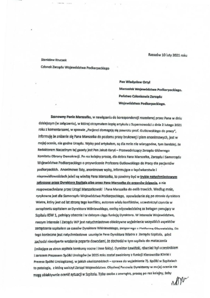 pisma_stanisław-kruczek_1 Stanlłlaw Kruczek ~one Ie Zarządu Województwa Podkarpacldego • Rzeszów 10 luty 2021 roku Pan Władysław Ortyl Marszatek Wajewództwa Podkarpacldeco. Państwo Członkowie Zarz~u Województwa Podklrpacldeco • Szanowny Panle Mai'Słałku, w nawhłutnlu do korespondencji rozesłanej przez Pana w dniu dzisiejszym (w załączeniu), w której Otl'2\'lnał&m kopię artykułu z Supernowolei z dnia 2 lutego 2021 roku z komentarzami, w sprawie "Pacjencl domagaJą się powrotu prof. Gutlcowskiego do pracy", Informuję te zniżanie się Pana Marszałka do poziomu prasy brukowej 1 piSm anonimowych, jest w mojej ocenie, nie godne Urzędu. Wpisy pod artykułem, są dla mnie nie wiarygodne, tym bardziej, źe Redaletorem Naczelnym tej gazety jest Pan Jakub Ka~- Przewodniczący Zarządu Głównego Komitetu Obrony Demokracji. Po raz kolejny proszę. dla dobra Pana Marszałka, zarządu 1 Samorządu Województwa Podkarpackiego o przywrócenie Profesora Gulkowsklego do Pracy dla pacjentów podkarpackich. Anonimowe listy, anonimowe wpisy, Informujące o łapówkarstwie 1 . nieprawidłowo~cłach jeżeli są wiedzą Pana Marszałka, to powinny być w trvbie natychmiastowym zgfggone przez Dyreletora Stpltała albo orzez Paoa Młrnałlat do omncSw felonii. a nie rozpowszechniane p rzaz Urząd Marszałkowski l Pana Marszałka do osób trzecich. Według mnie, ryzykownejest dla Samorządu Województwa Podkarpacklego, opowiadanie $ię po stronie dyrektora Wiatra, który jest od łat stroną tego konfliktu, autorem wie.lu konfliktów, uczestniczył czynnie w zarządzaniu szpitalem za Dyrektora Wiśniewskiego, osobą odpowiedzialną za bałagan panujlitY w Szpitalu KSW 1, pełniący obecnie i w dalszym cl~gu funkcję Dyrektora. w Interesie Województwa, naszym interesie l zarządu WP jest natychmiastowe obiektywne wyjaśnienie wszystkich aspektów zanądzanla SZpitalem litaaSÓW Dyrektora WiśnieWSkiego, ZWI~nne8o :r Plotform" Obywat<!ICk:f. Do tego konieczne jest natychmiastowe usunięcie Pana Dyrektora Wiatra 2 Zarządu szpitala, gdyż zachodzi nieodparte wrafen la poparte dowodami, ~e docho<fll w tym npitalu do mataczenia (znikające ze stron szpitala konkursy nocne i inne fakty). Dyreletor tawiński, równlet był uczestnikiem 1 zarazem Prezesem Spółki Urologów (w 2015 roku został zwolniony z funk c;Jl Kierownika Kilnikli Prezesa Spółki Urologicznej, w Jakich okollc:zno~clach- sprawa do wyjajnienla ?). Spółki w Szpitalach to patologia, z którą walczył Zarząd Województwa. Obydwaj Panowie Dyrektorzy w mojej ocenie nie mogą obiektywnie oe~nlć sytuacji w Szpitalu. Tylko osoba z zewnątrz, proszę po ru kolejny, żeby