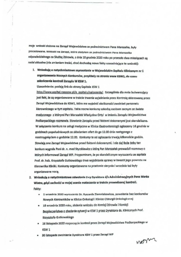 pisma_stanisław-kruczek_2 maje wnfaski złatane na Zarząd Wojewódziwa za pokednictwem Pana Marszałka, były procedowane. WnJoslct na Zarz1111, lct<)re złotyłem za po§rednlctwem Pana Marszałka o odpowiedzialnego za Słuźbę Zdrowia, z dnia 10 grudnia 2020 roku po przeszło dwu miesiącach są n1dal aktualne (nie zmieniam tre.śc:l, choć dochodzą nowe fakty uzasadniające te wnioski): 1. Wnioskuję o natychmiastowe zaprzestanie w Wojewódzldm Szpitalu KIJnlcznym nr 1 orpnlzowanla Nocnych Konkursów, pnykhtdy na stronie www KSWl, do czasu zakońaenła kontroll Zarządu W KSW 1. Uza~dnienie: podaję link da strony Szpitala K5W 1 htto:Uwww.szpltal.rzeszow.pl/o szpltaluLogloszenla/. Szczesólnle dla mnie bulwe"ujący jest fakt, te są organizowane w trakcle trwania wyjaśniania przez Kontrolę skierowaną przet Zarząd Województwa do KSWl, która ma wvJaśnlć okoliczności zwolnień parłone lu kierowniczego w tym szpitalu. Takle nocne konkursy szkodził o.sobom zacnym ze świata medycznego z którymi Pan Marszałek Władysław Ortyl w Imieniu Zarządu Województwa Podkarpacklego rozmawia. Stawianie zarządu przed faktami dokonanymi jest skondali~'nc, W załączeniu konkurs na usługi medyczne w Klinice Gastroeterologll ogłoszony 16 grudnia w godzinach popołudniowych ze składaniem ofert do go 12.00 dnia następn~go z rozstrzygnięciem o godzinie 12.00. Konkursy te od ogłoszenia trwają kllkandcie godzin. Stawiają one Zarząd Wojew6dztwa przed faktami dokonanymi. l nie daj Boże źeby ten konkurs wysrała Panl dr. n. med Styczklewlcz z którą Pan Marszałek prowadził rozmowy o których Informował Zarząd WP. Przypominam, ~e po skandalicznym wyrzuceniu Je szpitala Prof. dr. hab. Krzysztofa Gutkowsklego trwa wyja§nlanle sprawy w kwestii jego powrotu na Kierownika Kliniki. Konkursy organlzow.me na przełomie sierpnia l wrze!nl11 też były organizowane nocą. o 2. WnloskuJfl o natychmiastowe odwałlinie Z-q Dvrektora d/s Administracyjnych PJrt2 Marlra Wlatra, gdyi zachodzi w mojej ocenie mataczenie w trakcie prowadzonej kontroli. Fakty; • 1 wrze,nla 2020 wyrzucenie Dr. Rynarda Ziemnl1kowlcza, powołanie bez konkursów Nowych Kierowników w Klinlee Onkologii l Klinlee Chirurgil OnkologiczneJ • 18 wrze~nla 2020 roku, złożenie wniosku do Komisji Zdrowia l Komisji Bezpieczeństwa o zbadanie sytul!ejf w KSW 1 przez Dyrelltora ds. Klinicznych Prof. Krzysztofa Gutkowskiego • liiirotopada 2020 rozpoczęcie kontroll przez zarząd Województwa Podkarpackieao w KSWl • 30 listopada zwolnitnie Dyrektora KSłł 1 przez Z•rz•d WP