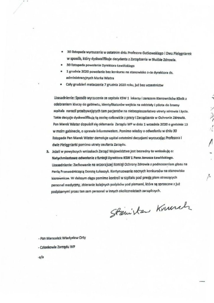pisma_stanisław-kruczek_3 • 30 listopada wvrzucenle w ostatnim dniu Profesora Gutkowskiego 1 Dwu Plelęgnlarek w sposób, który dysłcwallfłlcuje decydenta z Zarządzania w Słu.tble Zdrowia. • 30 listopada powołanie Dyrektora tawlńsklego • l grudnia 2020 powołanie bez tconlcursu na stanowisko z-ca dyrektora ds . administracyjnych Marka Wlatra • cały grudzień mataczenie 7 grudnia 2020 roku, jut bez uczestnictw Uzasadnienie: Sposób wyrzucenia ze szpitala KSW 1 lekarzy i zarazem Kierowników ICłinik z odebraniem kluay do sabinetu, identyfikatorów we~cfa na oddzlaly l pilota do bramy szpitala naraził przebywających tam pacjentów na niebezpieczeństwo utnlty zdrowia 12ycia. Takle decyzje dyskwalifilcują tą osobę całkowicie z pracy l Zarządzania w Ochronie Zdrowia. Pan Marek Wiater dopulcił się olełamania Zarządu WP w dniu 1 wrz~la 2020 o godzinie 13 w moim gabinecie, o spraWie Informowałem. Pomimo wiedzy o odwołaniu w dniu 30 listopada Pan Marek Wiater demoluje szpital ostatnimi decyzjami wyrzucaJCle Profesora i dwie Pielęgniarkł pomimo ut:raty zaufania zarządu. 3. Jeten w powytszych wnioskach Zarząd Województwa jest bezradny to wnioskuję o: Niltych miastowe odwołanie z fUnkcJI Dyrektora KSW 1 Pana Janusza tawlńsklego. Uzasadnienie: Zachowanie na wczorajszej KomiSji Ochrony Zdrowia z pod nosze~ Iem głosu na Panlil Przewodniczącą Dorotę Łukaszylc. Kontynuowanie nocnych konkursów na stanowiska kieroWnlc::ze. w dalszym cl.tgu pomimo kontroli w szpitalu pod presją pism straszętych personel medyezny, zbieranie kolejnych podpisów pod pismami, które~ sprzeczne z Jut podpisanymi przez ten sam personel w Innych okolicznoścłach zarządczych.