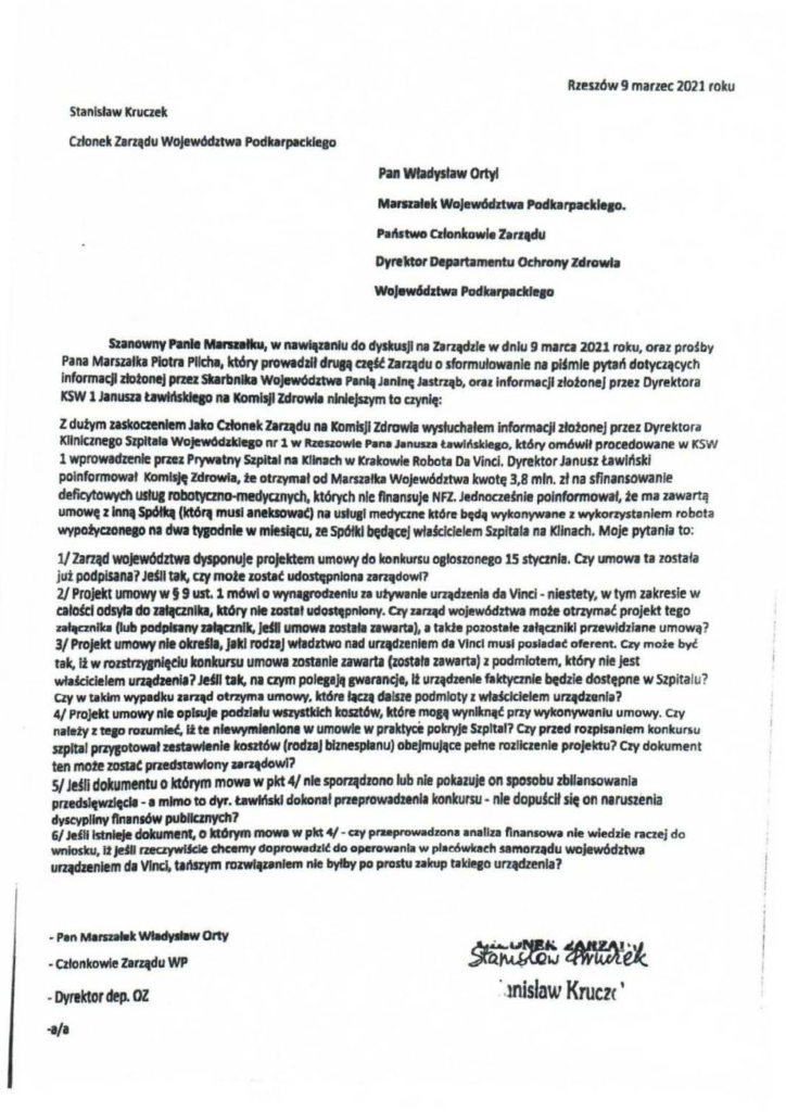 pisma_stanisław-kruczek_4 Stanisław Kruaek Członek Zarlltdu Województwa Podkarpłtckleao Rzeszów9 marzec 2021 roku Pan Władysław Ortyl Mamatek Wojew6dztwa PodfcarpacłdeJO. Pal'\stwo CJłonltowle Zarz,du DyNlctor Departamentu Ochrony Zdrowia WoJew6datwa PodkarpaddeJO szanowny hnlt Manzlłlcu, w na~nnlu do dyskusji na ZarJądzle w dniu g marca 2021 roku, oraz pro~ by Pana Marszalka Plotn Prlcha, który prowtdzłł dnJM aęU Za~du o sformułowanie na pijmle pytań dotyczących Informacji zllnonej przez Sbrtłnlb Wo)ew6dłtwł Pl"" Janinę Jastrąb, oraz informacji złoioneJ przez Dyrektora KSW l Janusn Uwtl\skfeso na Komisji Zdrowia nJnlejszym to aynlę: Z dutym zaskoaenlem Jako Członek larqdu n1 Komisji Zdrowia wysłucłlałem informacji zlotonej przez Dyrektora Kliniemeso Slpltata Wojewódzklqo nr 1 w lłzeszowle Pana Janusza t.awll\słcleBO, który om6włł procedowane w KSW 1 wprowadzenie pne1 Prywttny Szplbll na Klinach w Krakowie Robota Da Vinci. Dyrektor Janusz Ławlńskl poinformował Komisję Zdrowia, te otrzymał od Marszałka Województwa kwotę 3,8 mln. zł na sfinansowanie deficytowych usłut robotyczno-medyanych, których nic fłnansvje NFZ. Jednoaemle poinformował, te ma zawartą umowę z Inną Sp6łq (kt6,. musi aneklowlt) na ustu11 medyane które będł wykonywane z wykorzystanl~m robota wypo!yczoneao na dwa twodnfe w mfeSłącu, ze Spółki ~"'l właścicielem Szpitala na Klinach. Moje pytania to: l/ Zarząd woJewództwa dysponuje projektem umowy do konkursu ostoszonego 15 stycznia. Czy umow• ta zosta ła już podpisana? Jełll ta~ czy mołe zostlt udostępniona zarz,dowf? 21 Projekt umowy w§ 9 ust. 1 mówi o wynapzenłu za uływanle u~dzenla da Vinci -niestety, w tym zakresie w całMcl odsyła do Dfllanlkl, który nłe łOilit ud~pnlony. Czy u~ województwa mote otnymat projekt tego zał~lka (!uh podpiAny lllttmfłr. Jdłl umow1 ZOStlłl uwartl), 1 ta Ide pozostałe załtcznllcl przewidzlane umową? 3/ Projekt umowy nie otrUli, jllcł rodzaj władztwo nad urqdzenlem da VInci musi posładać oferent. Czy moż.e być tak. tt w routnvaniędu leonkursu umowa mstanle zaWirtl (została zawarta) z podmiotem, lctóty nie jest włakidelem urądzenłl? Jńll tak. na aym polep~ gwanncje, lt UrJ4dzenłe faktyanłe bedzle dostepne w SZpitalu? czy w tłlkim wypadku zanrtd otrzyma umowy, które*" dllsze podmłoty z właścicielem urzłdzenla? 4/ Projekt umowy nie opisuJe padziiłu WSZVłłkldl toszt6w, które moa• wynlltntł przy wykonywaniu umowy. czy nalefy z te1o rvzumlet Ił te nlewymltniOJ11 w umowie w praktyct pokryje Szpital? Czy przed rozpłslnlem konkursu szpital pnysotował zestawitnie kosztów (roduj biznesplanu) obejmuJ•ce pełne rozliczenie projektu? Czy dokument ten mofe zosuc przedstewlony urqdowl7 S/ Jeśli dokumentu o którym mowe w pkt 4/ nie sporządzono lub nie pOkizuje on sposobu zbiłansowanta pnedslfłwzlędl · 1 mJmo to dyr. tawMskl dokonał przeprowadzeni• konkursu- nie dopułcH się on naruszenia dyscypliny finansów publtanyeh? 6/ Je~li Istnieje dofcument o którym mowa w pkt 4/- czy pruprowadzona analiza n na n sowa nie wiedzie raczej do wniosku, łt Je~l rzeaywiJcle chcemy doprowadził do operowania w placówka eh samorz•du województwa urz.uenlem da Vinci. tańszym roJWI,zanlem nie byłby po prostu zakup takl@llo u~enla?