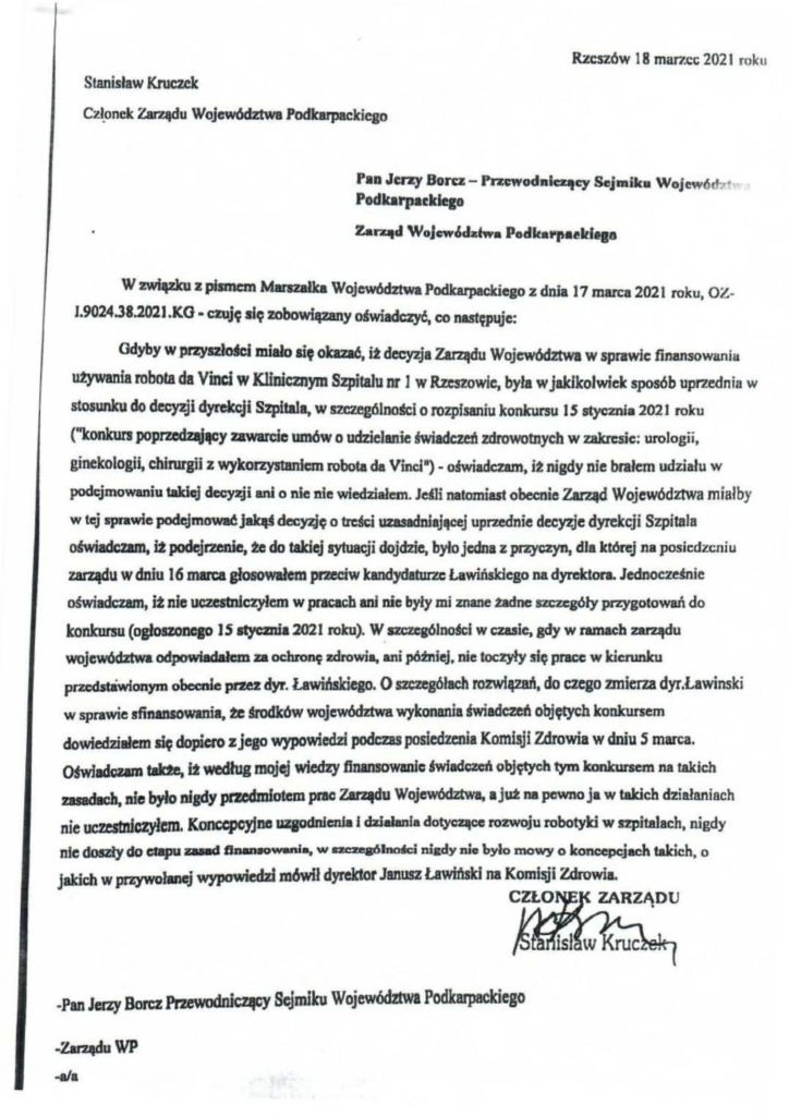pisma_stanisław-kruczek_5 Rzeszów 18 mar7.cc; 2021 roku Stanisław Kruczcle Cz~onek Zarl.ędu Województwa Podkarpackiego • Pan Jerzy Borc.z - Przcwodnłc:ąey Sejmiku Wojewód·•t Podkarpa.:klego Zarqd WoJcwcSd:zfwa Podlcał'~taeldtga W związku z pismem MIIJ'Snllka Województwa Podk:arpackiego z dnia 17 marca 2021 roku, OZ- 1.9024.38.2021 .KG· czujt; słę zobowięzany o4wiadczyć, co nast~plije: Gdyby w przyszło'=i miało się okaZJ6, it decyzja Zarządu Województwa w sprawie finansowania utywania robota da Vinci w Klinicznym Szpitalu nr l w Rzeszowie, była w jakikolwiek sposób up1'2ednia w stoslUlku do decyzji dyrekcji Szpitala, w szczególnogej o rozpisaniu konkursu 15 stycznia 202 J roku ("konkurs popm:d~ęcy zawarcie umów o udzielanie świadczeń zdrowotnych w zakresie: urologii, ginekologii, chirurgii z wykorzystaniem robota da Vinci")- oświadczam, it nigdy nie brałem udziału w podejmowaniu takiej decyzji ani o nie nie wiedziałem. JejJi natomiast obecnie Zarząd Województwa miałby w tej sprawie podejmować JaJcąJ dec~ę o tl'cKi uzasadniającej uprzednie decyzje dyrekcji Szpitala oświadcum. it podejrzenie, te do takiej sytuacji dojdzie, było jedna z przyczyn, dJa której na posiedzeniu zarządu w dniu I 6 marca głosowałem przeciw kandydaturze La wińskiego na dyrektora. Jednocześnie oświadczam, it nie uczestniczyłem w pracach ani nie były mi znane 2adne szczegóły przygotowań do konkursu (ogłoszonego JS atycznia 2021 roku). W. s zczcgólno§ci w czasie, gdy w ramach zarądu województwa odpowładałc:m za ochro~ zdrowia, ani pómiej, nie toczyły się prace w kierunku przedsławionym obcenie pnez dyr. Ławińskiego. O =zegółach rozwłęzań, do czego zmierza dyr.Lawinski w sprawie sfinansowania. te Wdków województwa wykonania świadczeń objętych leonkursem dowiedziałem si9 dopiero z jego wypowiedzi podCDs posiedzenia Komisji Zdrowia w dniu S marca. Ońvtadozam talrte, ft według mojej wiedzy finansowanic ~wfadozcń obJW>ch tym konkursem na takich zasadach, nie było nigdy przedmłotem prac Zar.afdu Województwa, a jut na pewno ja w takich działaniach nie ucfatnfczyłem. Konc:cpcyJne uzaodnienła i dzjaJanła dotyczące rozwoju robotyld w S2pitalach, nigdy nie d05Zły do c:łllpu zali"<' ftiUINOwania, w tm:zeaólnolki ruady nie hyło mowy o koncepcjach takich. o jakich w przywolanej wypowiedzi mówił dyrektor Janusz Lawłflsld na Komi~i Zdrowia.