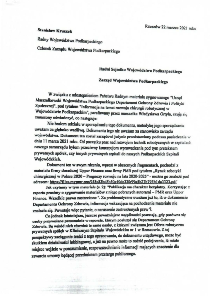 pisma_stanisław-kruczek_6 St•nlsł•w Kruczek 1Ucs:t.6w 22 mar.ccc 2021 roku Radny Województwa Podkarpackiego Członele Zan-4clu Województwa Jłodkarpatkicgu Radni Sejmiku Wojc:w,dzłwa Podkarpttkiego Zar.qd Wojc:w6dztw• Podk1rpackiego W zwi~u ~ udostępnieniem Pahstwu Radnym malc.orłału sygnowanego "UrLąd MlrS281ko':siCI WoJewócbtwal»udkupackicso Dc:pa~tament Oc:hrony Zdrowia i PolityJ<i S~cez~itJ • pod •Jnfonnacja na temat rozwoju c:hiruflii roborycmej w WoJewódxtwic Podkarpackim", parafowany prlCZ marszałka Władysława Ortyla, czuję sir; zmuszony ojwiadcz~, co nu~puje: Nie brał=- udziału w apor1ądzaniu leJO dokumentu. metodykęjego sporządzania uwa2am 28 altboko wadliwą. Ookumcntu lq,JO nic uwazam za słlnOwisko zarqdu wojcw6dztwa. Dokument ten lCOilał ~owi jedynie pra:dstawiony podczas posic:dlfenia w dniu li marca 2021 roku. Od początku prac: nad rozwojem technik robotycznych w szpitalad ; nasze1,'0 samorądu bylem PfZC'iwny konc:cpcjom wprowadzania pod tym pmekstem prywalnych spółek, czy innych prywatnych szpitali do naszych Podlwpackicb Szpitali Wojewódzkich. Dokument ten w swym rdzeniu, wprost w obszernych fl'lpJentxh, pochodzi z materiału firmy dormczcj Upper llinancc oraz firmy PMR pod l)'lułcm .. Rynek robotyki chirurgicznej w Polscc 2020 - Prosnozy rvxwoju na lala 2020-202$" • motnaso znaleźć pod adresem: httpa;UOig.mxpmr,pro/9.S8ellbd8pSOa40dc3l(a99AS~7b795błdiW323rJJdf Jllk c:ql8m)' w l)'m 1118tcrłale (s. 2): •PubJibc:ja ma charaJeter bezpłatny. Korzystaj~«: :t raportu prosimy o s)'IP'Owanie materiałów z niego pobranych autorami - PMR ora:t Uppcr a:inance. Wszelkie prawa zastrzctone •. Za problematyczne uwatam jut to, it w dokumencie Dcpu1amentu Ochrony Zdrowia, infonn~~eja wskuujltCI na pochodzenie materiału nie znaluta ~· Pows1aje więc pytanie, o nlltlmnie 2.8Str"donych praw?. Co jednak islolnfcjac, jeszc:rc powatnlejsze Wlflpliwołcł powstaję. sdY porówna się a.oby pc<t:ywoiMo pet..,....nle w ,..,ordo. którym poałutyltlt Departament Oc:hrony Zdrowia. SłJ w•6d nkh r6wnid te 181M GlOby. X którymi zwiłZIMjest 0(ertll robotyczna prywatnych spółęk w Klinicznym Szpit•h• Wojewódzkim nr l w Rzeszowie. Z tej perspektywy lldci z tqo opriCOwania, do dokumentu ur~we~~ ~o~ byt skutkiem lobblftiOwe.f. •Jut na pewno~ to rodzić podcjrzenaa, 12 m1ało miejsce wcjKic w porozumienie. rozpoWJZcchnianic informacji m~~ych znaczenie dla xawarcia umowy~ pm:dmfolern prlCtaraU publicznego.