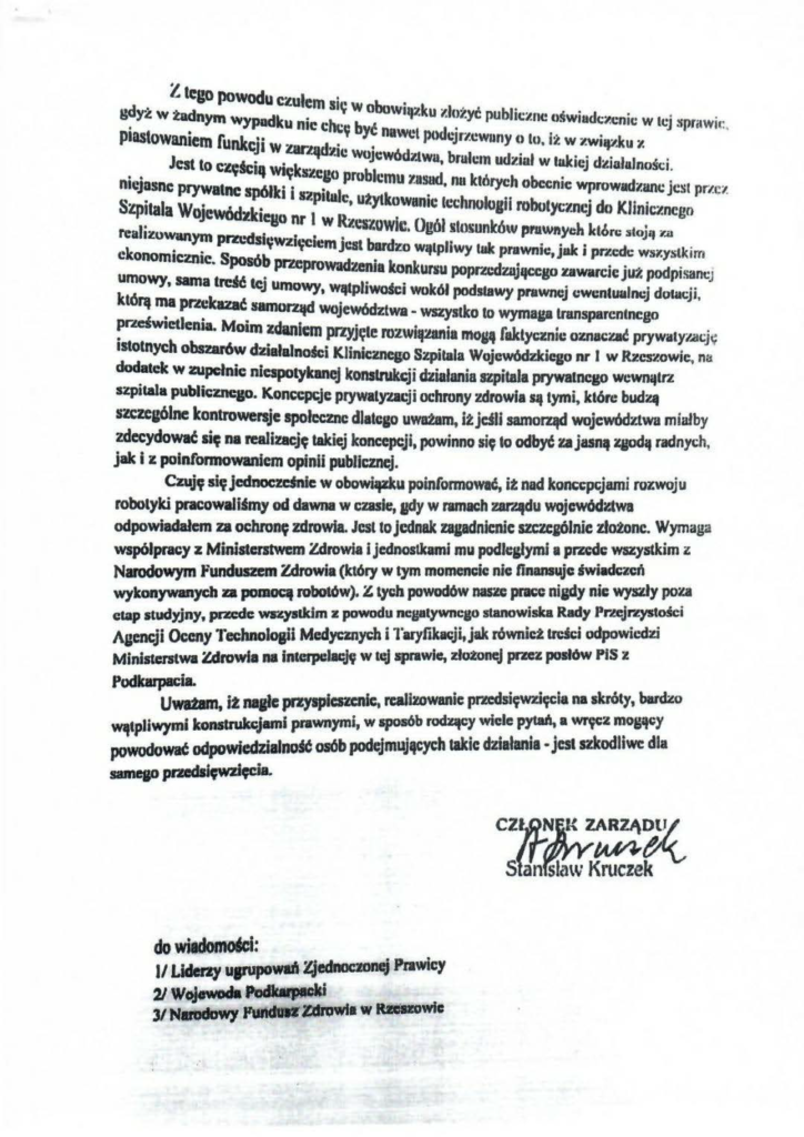 pisma_stanisław-kruczek_7 z tego powodu czułem się w obowi k . .. . . g~y"' w tadnym wypadku nie chi: b t IJl u zh!zyć publiczne uśwtadczcnic w tej sprawie:, piastowaniem fiunk •• Y Y nawet pudcJr:~.cw•my o tu i2 w zwiA~..ku ;" CJI W Dr.tqd7.ic ' • .a.d. . ' . ..,... ' Jest lo części . '--· . WOJeWu 7lwu. brulem udzud w lulcic:j d:tiałułności. nU· :•J asnc prywatne Ił Wlęulcgo problemu zusud nu któnu•h '--- · · S ki • . ' • r 011\.-c;nJc wprowild7.unc JC!il pri.Cl Szpitala Wojewód: i szpatule, utyłkowanic łcc:hnulogii robotycznej do Klinicznego reali· tego nr 1 w RzcRUWi&:. Ogół Jłosunków pruw~tyeh Jctón.: :iłoj11 ~. .. zuwanym PI'Z\.'Cisi~w.tia.ocicm · t '--~ • ek o noma. cznie. SposóbT T waJdC·S u.u rum wątplawy taJe pra•w nie: ' jaak i pr.1·. ~dc ws1·. ystkim przepro zema konkursu poprzcdzuJąccgo .rawan:ie już podpisaneJ umowy, sama trdc! te; umowy WJOtnJ'woś • k Ó :. • ........ 1 CI wokół podstawy prawnej cwunłuałnc:j dohK;ji, t rą m•a pr.«•: Jrazać• s am o....-.u ra.. WO·Je wód ztwa • wszystko to wymaga transparcnłncgo p. r.tdwactlenaa. Mo1m .,...ł--fem IV7V. t • • • ,._,_ • . •vt~~a r·-JJę e mz.waq:łlnaa moA uudyez:nu: oznac:1.11t prywt~lyl..aCJif IStotnych obszarów działalności Klinicznego S!pitala Wojewódzkiego nr l w Rzcs-.lowic, na dodatek w zupełnie nicspotykanej konslnlkcji dlialania szpitala prywatnego wcwnąlr.t szpitala publiezncao. Koncepcje prywatyzacji ochrony zdrowia są tymi. które budzą s-a:zcaólne kontrowersje społeczne dlatego uwatam, it jdli samorząd województwa miałby zdecydować się na realizację takiej koncepcji, powinno się to odbyt za jun• xaodą radnych, jak i z poinfonnowanicm opinii publicznej. Czuje; się jednoczdnie w obowiązku poinfonnowK. it nad koncepcjami ro~;woju robotyki pracowaU4my od dawna w czasle.ady w ramach ZII'ZIIdu wojcwód~wa odpowiadałem za ochroner zdrowia. Jest to jednak zagadnienic szczcj(iłnie złotonc. Wymaga współpracy z Ministerstwem Zdrowia i jcdnostlcami mu podległymi a przede wazystkim z Narodowym funduszem Zdrowia (który w tym momencie: nie finansuje świadczeń wykonywanych za pomoą robotów). Z lydJ powodów naac prac:c nipy nic wyszły poza etap studyjny, pzedc wr.cysddm z powodu ncgal)'wneuo stanowiska Rady Pra:jr.eystości Agencji Oceny Technolosii Medycznych i 1'aryfikKji,jak równict ~reKi odpowiedzi Ministerstwa Zdrowia na inteapelacją w tqj sprawie=, zło.tonej przez posłów PIS z Podkarpa:iL Uwmm, i2 naafc przyspic:azcnlc. realizowanie pra:dsięwzięcia na skróty, bard;to WlfłpJiw;ymi konstrukcjami prawnymi, w aposób rodący wiele pytd. a wręcz moaACY powodowat odpowicdzialno46 osób podejmujących takie działania ·jest szkodliwe dla sameao przedsięwzi~ia. do~