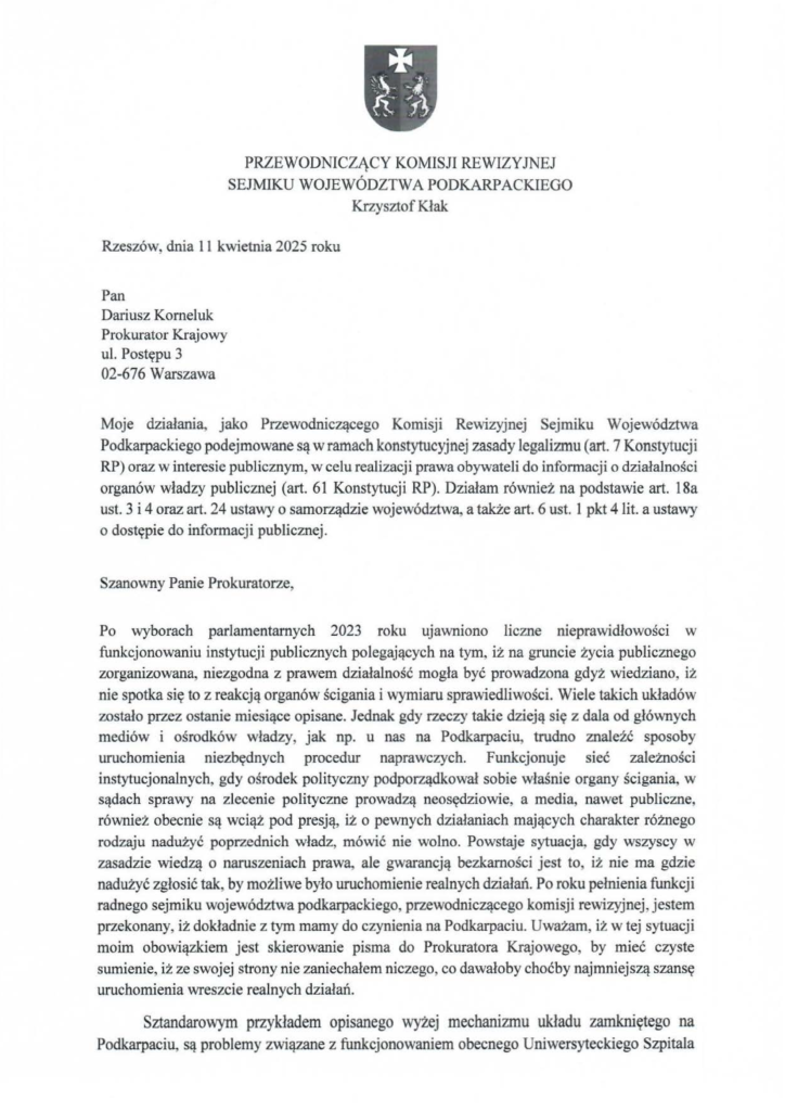 2025-04-11_pismo-krzysztof-kłak_s_01 Rzeszów, dnia 11 kwietnia 2025 roku Pan Dariusz Korneluk Prokurator Krajowy ul. Postępu 3 02-676 Warszawa Moje działania, jako Przewodniczącego Komisji Rewizyjnej Sejmiku Województwa Podkarpackiego podejmowane są w ramach konstytucyjnej zasady legałizmu (art. 7 Konstytucji RP) oraz w interesie publicznym, w celu realizacji prawa obywateli do informacji o działalności organów władzy publicznej (art. 61 Konstytucji RP). Działam również na podstawie art. 18a ust. 3 i 4 oraz art. 24 ustawy o samorządzie województwa, a także art. 6 ust. l pkt 4 lit. a ustawy o dostępie do informacji publicznej. Szanowny Panie Prokuratorze, Po wyborach parlamentarnych 2023 roku ujawniono liczne nieprawidłowości w funkcjonowaniu instytucji publicznych polegających na tym, iż na gruncie życia publicznego zorganizowana, niezgodna z prawem działalność mogła być prowadzona gdyż wiedziano, iż nie spotka się to z reakcją organów ścigania i wymiaru sprawiedliwości. Wiele takich układów zostało przez ostanie miesiące opisane. Jednak gdy rzeczy takie dzieją się z dala od głównych mediów i ośrodków władzy, jak np. u nas na Podkarpaciu, trudno znaleźć sposoby uruchomienia niezbędnych procedur naprawczych. Funkcjonuje sieć zależności instytucjonalnych, gdy ośrodek polityczny podporządkował sobie właśnie organy ścigania, w sądach sprawy na zlecenie polityczne prowadzą neosędziowie, a media, nawet publiczne, również obecnie są wciąż pod presją, iż o pewnych działaniach mających charakter różnego rodzaju nadużyć poprzednich władz, mówić nie wolno. Powstaje sytuacja, gdy wszyscy w zasadzie wiedzą o naruszeniach prawa, ale gwarancją bezkarności jest to, iż nie ma gdzie nadużyć zgłosić tak, by możliwe było uruchomienie realnych działań. Poroku pełnienia funkcji radnego sejmiku województwa podkarpackiego, przewodniczącego komisji rewizyjnej, jestem przekonany, iż dokładnie z tym mamy do czynienia na Podkarpaciu. Uważam , iż w tej sytuacji moim obowiązkiem jest skierowanie pisma do Prokuratora Krajowego, by mieć czyste sumienie, iż ze swojej strony nie zaniechałem niczego, co dawałoby choćby najmniejszą szansę uruchomienia wreszcie realnych działań. Sztandarowym przykładem opisanego wyżej mechanizmu układu zamkniętego na Podkarpaciu, są problemy związane z funkcjonowaniem obecnego Uniwersyteckiego Szpitala