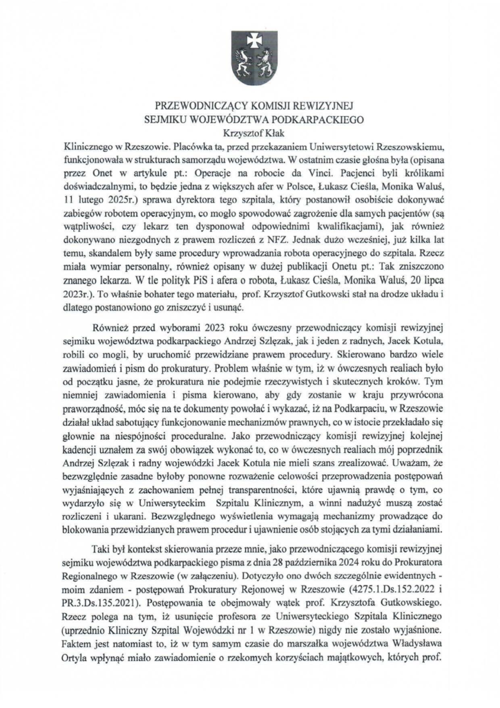 2025-04-11_pismo-krzysztof-kłak_s_02 Klinicznego w Rzeszowie. Placówka ta, przed przekazaniem Uniwersytetowi Rzeszowskiemu, funkcjonowała w strukturach samorządu województwa. W ostatnim czasie głośna była (opisana przez Onet w artykule pt.: Operacje na robocie da Vinci. Pacjenci byli królikami doświadczalnymi, to będzie jedna z większych afer w Polsce, Łukasz Cieśla, Monika Waluś, 11 lutego 2025r.) sprawa dyrektora tego szpitala, który postanowił osobiście dokonywać zabiegów robotem operacyjnym, co mogło spowodować zagrożenie dla samych pacjentów (są wątpliwości, czy lekarz ten dysponował odpowiednimi kwalifikacjami), jak również dokonywano niezgodnych z prawem rozliczeń z NFZ. Jednak dużo wcześniej, już kilka lat temu, skandalem były same procedury wprowadzania robota operacyjnego do szpitala. Rzecz miała wymiar personalny, również opisany w dużej publikacji Onetu pt.: Tak zniszczono znanego lekarza. W tle polityk PiS i afera o robota, Łukasz Cieśla, Monika Waluś, 20 lipca 2023r.). To właśnie bohater tego materiału, prof. Krzysztof Gutkowski stał na drodze układu i dlatego postanowiono go zniszczyć i usunąć. Również przed wyborami 2023 roku ówczesny przewodniczący komisji rewizyjnej sejmiku województwa podkarpackiego Andrzej Szlęzak, jak i jeden z radnych, Jacek Kotula, robili co mogli, by uruchomić przewidziane prawem procedury. Skierowano bardzo wiele zawiadomień i pism do prokuratury. Problem właśnie w tym, iż w ówczesnych realiach było od początku jasne, że prokuratura nie podejmie rzeczywistych i skutecznych kroków. Tym niemniej zawiadomienia i pisma kierowano, aby gdy zostanie w kraju przywrócona praworządność, móc się na te dokumenty powołać i wykazać, iż na Podkarpaciu, w Rzeszowie działał układ sabotujący funkcjonowanie mechanizmów prawnych, co w istocie przekładało się głownie na niespójności proceduralne. Jako przewodniczący komisji rewizyjnej kolejnej kadencji uznałem za swój obowiązek wykonać to, co w ówczesnych realiach mój poprzednik Andrzej Szlęzak i radny wojewódzki Jacek Kotula nie mieli szans zrealizować. Uważam, że bezwzględnie zasadne byłoby ponowne rozważenie celowości przeprowadzenia postępowań wyjaśniających z zachowaniem pełnej transparentności , które ujawnią prawdę o tym, co wydarzyło się w Uniwersyteckim Szpitalu Klinicznym, a winni nadużyć muszą zostać rozliczeni i ukarani. Bezwzględnego wyświetlenia wymagają mechanizmy prowadzące do blokowania przewidzianych prawem procedur i ujawnienie osób stojących za tymi działaniami. Taki był kontekst skierowania przeze mnie, jako przewodniczącego komisji rewizyjnej sejmiku województwa podkarpackiego pisma z dnia 28 października 2024 roku do Prokuratora Regionalnego w Rzeszowie (w załączeniu). Dotyczyło ono dwóch szczególnie ewidentnychmoim zdaniem - postępowań Prokuratury Rejonowej w Rzeszowie ( 4275.l.Ds.l52.2022 i PR.3.Ds.135.2021). Postępowania te obejmowały wątek prof. Krzysztofa Gutkowskiego. Rzecz polega na tym, iż usunięcie profesora ze Uniwersyteckiego Szpitala Klinicznego (uprzednio Kliniczny Szpital Wojewódzki nr l w Rzeszowie) nigdy nie zostało wyjaśnione. Faktem jest natomiast to, iż w tym samym czasie do marszałka województwa Władysława Ortyla wpłynąć miało zawiadomienie o rzekomych korzyściach majątkowych, których prof.