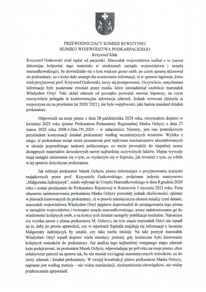 2025-04-11_pismo-krzysztof-kłak_s_03 Krzysztof Gutkowski miał żądać od pacjentki. Marszałek województwa zadbał o to (nawet dekretując kolportaż tego materiału w strukturach zarządu województwa i urzędu marszałkowskiego), by dowiedziało się o tym większe grono osób, po czym sprawę skierował do prokuratury, co z kolei dało asumpt dla rozsiewania informacji, iż w sprawie łapówek, które miał przyjmować prof. Krzysztof Gutkowski, toczy się postępowanie. Oczywiście, natychmiast informacje były podawane również przez media, które zawiadamiał osobiście marszałek Władysław Ortyl. Taki układ zdarzeń od początku pozwalał stawiać hipotezy, na czym rzeczywiście polegała ta kontrowersyjna sekwencja zdarzeń. Jednak wówczas (historia ta rozpoczyna się na przełomie lat 2020/ 2021 ), nie było wątpliwości, jaki będzie standard działań prokuratury. Odpowiedź na moje pismo z dnia 28 października 2024 roku, otrzymałem dopiero w kwietniu 2025 roku (pismo Prokuratora Prokuratury Regionalnej Marka Ochyry z dnia 27 marca 2025 roku 2008.4.Dsn.l91.2024 - w załączeniu). Niestety, jest ono pomnikowym przykładem kontynuacji działań prokuratury według wcześniejszych wzorców. Wynika z niego, iż prokuratura wciąż może pozostawać pod wpływem mechanizmów ukształtowanych w okresie poprzedniego nadzoru politycznego, co może prowadzić do niepełnej oceny dostępnych materiałów dowodowych nawet najbardziej oczywistych faktów. Mętne wywody mają zastąpić zmierzenie się z tym, co wydarzyło się w Szpitalu, jak również z tym, co robiła w tej sprawie dotychczas prokuratura. Jak referuje prokurator Marek Ochyra, pismo informujące o przyjmowaniu korzyści majątkowych przez prof. Krzysztofa Gutkowskiego, podpisane jedynie maszynowo "Małgorzata Jędrzejczyk'\ miało wpłynąć do Urzędu Marszałkowskiego w dniu 8 grudnia 2020 roku i zostać przekazane do Prokuratury Rejonowej w Rzeszowie 5 stycznia 2021 roku. Poza obszarem zainteresowania prokuratora Marka Ochyry pozostały jednak okoliczności, opisane w pismach kierowanych do prokuratury, iż w prawie miesięcznym okresie między tymi datami, marszałek województwa Władysław Ortyl najpierw doprowadził do propagowania tego pisma w zarządzie województwa i wewnątrz urzędu marszałkowskiego, przez zadekretowanie go do wiadomości kolejnych osób, a na końcu tych działań nastąpiły publikacje medialne. Natomiast (co wynika nawet z pisma prokuratora M. Ochyry), na tym etapie marszałek Ortyl nie wpadł na to, żeby po prostu sprawdzić, czy w rejestrach Szpitala znajdują się informacje o leczeniu Małgorzaty Jędrzejczyk by ustalić, czy taka osoba istnieje. Na taki pomysł marszałek Władysław Ortyl wpadł dopiero wiele miesięcy później, gdy konieczne było kierowanie kolejnych wniosków do prokuratury. Już analiza tego najbardziej wstępnego etapu zdarzeń każe podejrzewać, że prokurator Marek Ochyra, odpowiadając po pół roku na moje pismo, chce selektywnie patrzeć na sprawę tak, by nie musiał wyciągnąć automatycznych wniosków, co do istoty zdarzeń i działań prokuratury. W swojej konstrukcji pismo prokuratora Marka Ochyry, napisane jest według metody - nie widzę manipulacji, niedopełnienia obowiązków, nie widzę przekroczenia uprawnień.
