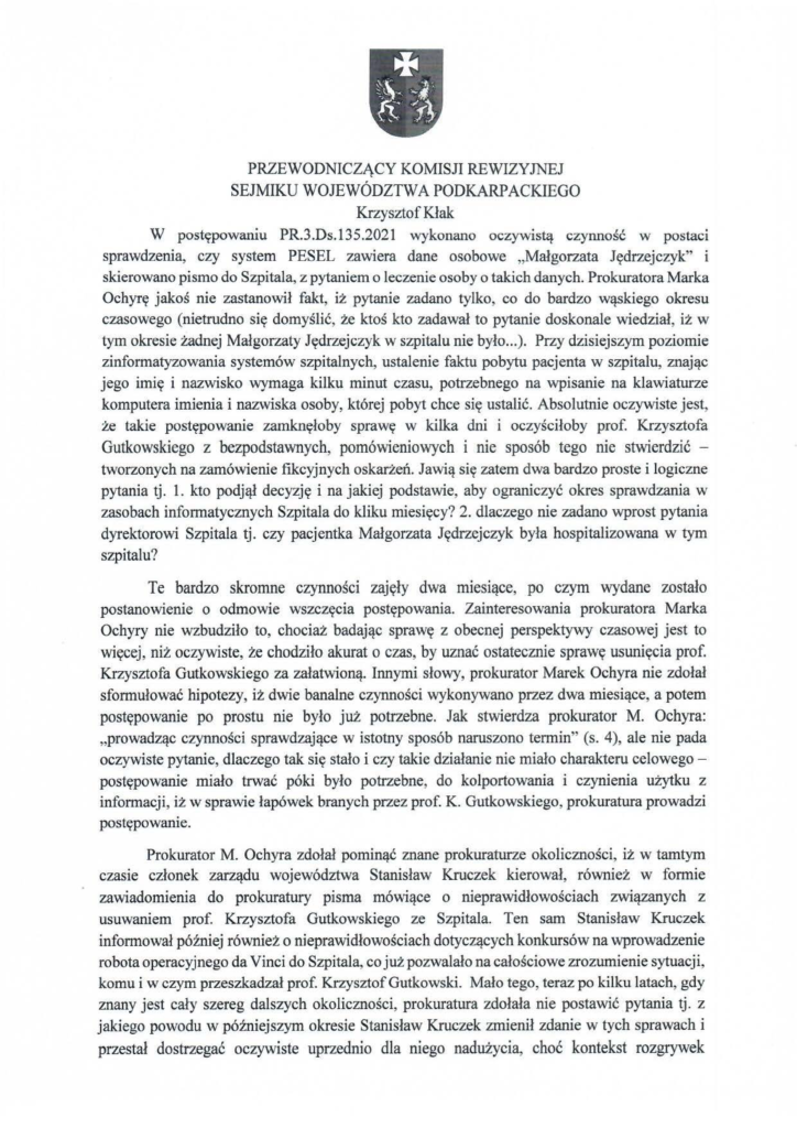 2025-04-11_pismo-krzysztof-kłak_s_04 W postępowaniu PR.3.Ds.l35.2021 wykonano oczywistą czynność w postaci sprawdzenia, czy system PESEL zawiera dane osobowe "Małgorzata Jędrzejczyk" i skierowano pismo do Szpitala, z pytaniem o leczenie osoby o takich danych. Prokuratora Marka Ochyrę jakoś nie zastanowił fakt, iż pytanie zadano tylko, co do bardzo wąskiego okresu czasowego (nietrudno się domyślić, że ktoś kto zadawał to pytanie doskonale wiedział, iż w tym okresie żadnej Małgorzaty Jędrzejczyk w szpitalu nie było ... ). Przy dzisiejszym poziomie zinformatyzowania systemów szpitalnych, ustalenie faktu pobytu pacjenta w szpitalu, znając jego imię i nazwisko wymaga kilku minut czasu, potrzebnego na wpisanie na klawiaturze komputera imienia i nazwiska osoby, której pobyt chce się ustalić. Absolutnie oczywiste jest, że takie postępowanie zamknęłoby sprawę w kilka dni i oczyściłoby prof. Krzysztofa Gutkowskiego z bezpodstawnych, pomówieniowych i nie sposób tego nie stwierdzić - tworzonych na zamówienie fikcyjnych oskarżeń. Jawią się zatem dwa bardzo proste i logiczne pytania tj. l. kto podjął decyzję i na jakiej podstawie, aby ograniczyć okres sprawdzania w zasobach informatycznych Szpitala do kliku miesięcy? 2. dlaczego nie zadano wprost pytania dyrektorowi Szpitala tj. czy pacjentka Małgorzata Jędrzejczyk była hospitalizowana w tym szpitalu? Te bardzo skromne czynności zajęły dwa miesiące, po czym wydane zostało postanowienie o odmowie wszczęcia postępowania. Zainteresowania prokuratora Marka Ochyry nie wzbudziło to, chociaż badając sprawę z obecnej perspektywy czasowej jest to więcej, niż oczywiste, że chodziło akurat o czas, by uznać ostatecznie sprawę usunięcia prof. Krzysztofa Gutkowskiego za załatwioną. Innymi słowy, prokurator MarekOchyranie zdołał sformułować hipotezy, iż dwie banalne czynności wykonywano przez dwa miesiące, a potem postępowanie po prostu nie było już potrzebne. Jak stwierdza prokurator M. Ochyra: "prowadząc czynności sprawdzające w istotny sposób naruszono termin" (s. 4), ale nie pada oczywiste pytanie, dlaczego tak się stało i czy takie działanie nie miało charakteru celowego - postępowanie miało trwać póki było potrzebne, do kolportowania i czynienia użytku z informacji, iż w sprawie łapówek branych przez prof. K. Gutkowskiego, prokuratura prowadzi postępowanie. Prokurator M. Ochyra zdołał pominąć znane prokuraturze okoliczności, iż w tamtym czasie członek zarządu województwa Stanisław Kruczek kierował, również w formie zawiadomienia do prokuratury pisma mówiące o nieprawidłowościach związanych z usuwaniem prof. Krzysztofa Gutkowskiego ze Szpitala. Ten sam Stanisław Kruczek informował później również o nieprawidłowościach dotyczących konkursów na wprowadzenie robota operacyjnego da Vinci do Szpitala, co już pozwalało na całościowe zrozumienie sytuacji, komu i w czym przeszkadzał prof. Krzysztof Gutkowski. Mało tego, teraz po kilku latach, gdy znany jest cały szereg dalszych okoliczności, prokuratura zdołała nie postawić pytania tj. z jakiego powodu w późniejszym okresie Stanisław Kruczek zmienił zdanie w tych sprawach i przestał dostrzegać oczywiste uprzednio dla niego nadużycia, choć kontekst rozgrywek
