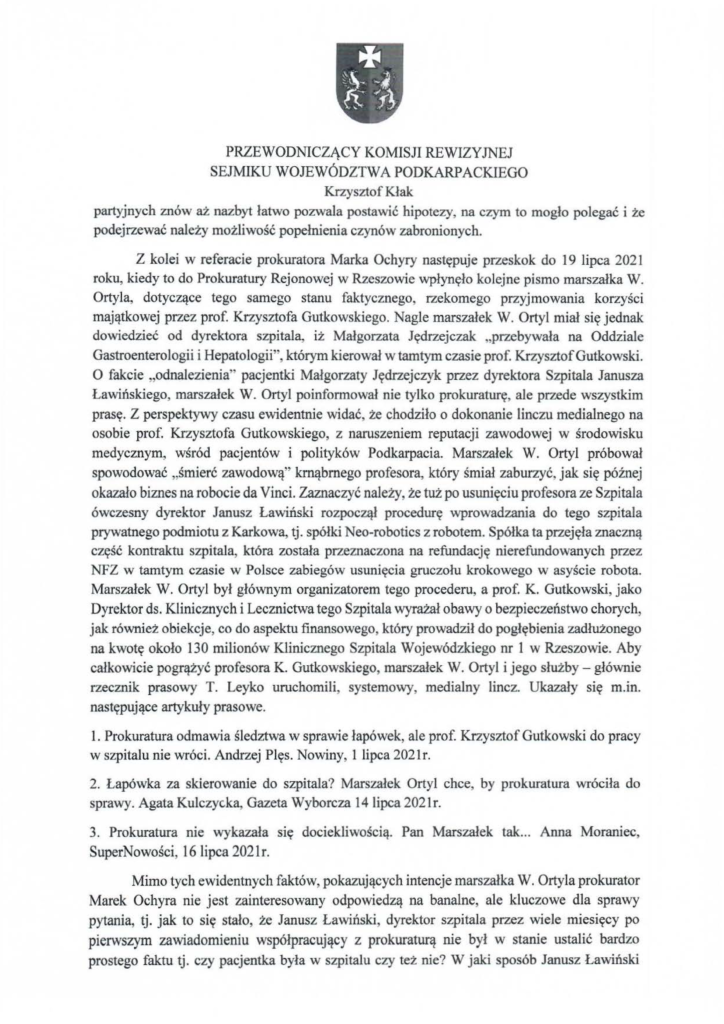 2025-04-11_pismo-krzysztof-kłak_s_05 partyjnych znów aż nazbyt łatwo pozwala postawić hipotezy, na czym to mogło polegać i że podejrzewać należy możliwość popełnienia czynów zabronionych. Z kolei w referacie prokuratora Marka Ochyry następuje przeskok do 19 lipca 2021 roku, kiedy to do Prokuratury Rejonowej w Rzeszowie wpłynęło kolejne pismo marszałka W. Ortyla, dotyczące tego samego stanu faktycznego, rzekomego przyjmowania korzyści majątkowej przez prof. Krzysztofa Gutkowskiego. Nagle marszałek W. Ortyl miał się jednak dowiedzieć od dyrektora szpitala, iż Małgorzata Jędrzejczak "przebywała na Oddziale Gastroenterologii i Hepatologii", którym kierował w tamtym czasie prof. Krzysztof Gutkowski. O fakcie "odnalezienia" pacjentki Małgorzaty Jędrzejczyk przez dyrektora Szpitala Janusza Ławińskiego , marszałek W. Ortyl poinformował nie tylko prokuraturę, ale przede wszystkim prasę. Z perspektywy czasu ewidentnie widać, że chodziło o dokonanie linczu medialnego na osobie prof. Krzysztofa Gutkowskiego, z naruszeniem reputacji zawodowej w środowisku medycznym, wśród pacjentów i polityków Podkarpacia. Marszałek W. Ortyl próbował spowodować "śmierć zawodową" krnąbrnego profesora, który śmiał zaburzyć, jak się późnej okazało biznes na robocie da Vinci. Zaznaczyć należy, że tuż po usunięciu profesora ze Szpitala ówczesny dyrektor Janusz Ławiński rozpoczął procedurę wprowadzania do tego szpitala prywatnego podmiotu z Karkowa, tj. spółki Neo-robotics z robotem. Spółka ta przejęła znaczną część kontraktu szpitala, która została przeznaczona na refundację nierefundowanych przez NFZ w tamtym czasie w Polsce zabiegów usunięcia gruczołu krokowego w asyście robota. Marszałek W. Ortyl był głównym organizatorem tego procederu, a prof. K. Gutkowski, jako Dyrektor ds. Klinicznych i Lecznictwa tego Szpitala wyrażał obawy o bezpieczeństwo chorych, jak również obiekcje, co do aspektu finansowego, który prowadził do pogłębienia zadłużonego na kwotę około 130 milionów Klinicznego Szpitala Wojewódzkiego nr l w Rzeszowie. Aby całkowicie pogrążyć profesora K. Gutkowskiego, marszałek W. Ortyl i jego służby- głównie rzecznik prasowy T. Leyko uruchomili, systemowy, medialny lincz. Ukazały się m.in. następujące artykuły prasowe. l. Prokuratura odmawia śledztwa w sprawie łapówek, ale prof. Krzysztof Gutkowski do pracy w szpitalu nie wróci. Andrzej Plęs. Nowiny, l lipca 2021r. 2. Łapówka za skierowanie do szpitala? Marszałek Ortyl chce, by prokuratura wróciła do sprawy. Agata Kulczycka, Gazeta Wyborcza 14lipca 2021r. 3. Prokuratura nie wykazała się dociekliwością. Pan Marszałek tak ... Anna Moraniec, SuperNowości, t 6 lipca 2021r. Mimo tych ewidentnych faktów, pokazujących intencje marszałka W. Ortyla prokurator Marek Ochyra nie jest zainteresowany odpowiedzą na banalne, ale kluczowe dla sprawy pytania, tj. jak to się stało, że Janusz Ławiński, dyrektor szpitala przez wiele miesięcy po pierwszym zawiadomieniu współpracujący z prokuraturą nie był w stanie ustalić bardzo prostego faktu tj. czy pacjentka była w szpitalu czy też nie? W jaki sposób Janusz Lawiński