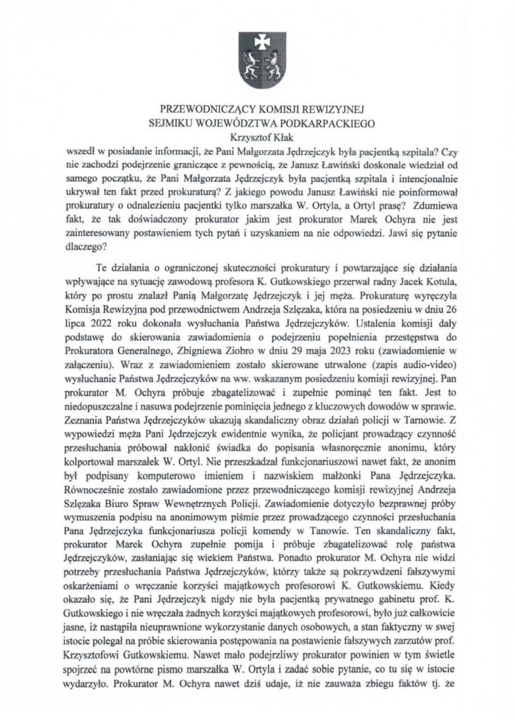 2025-04-11_pismo-krzysztof-kłak_s_06 wszedł w posiadanie informacji, że Pani Małgorzata Jędrzejczyk była pacjentką szpitala? Czy nie zachodzi podejrzenie graniczące z pewnością, że Janusz Lawiński doskonale wiedział od samego początku, że Pani Małgorzata Jędrzejczyk była pacjentką szpitala i intencjonaJnie ukrywał ten fakt przed prokuraturą? Z jakiego powodu Janusz Lawiński nie poinformował prokuratury o odnalezieniu pacjentki tylko marszałka W. Ortyla, a Ortyl prasę? Zdumiewa fakt, że tak doświadczony prokurator jakim jest prokurator Marek Ochyra nie jest zainteresowany postawieniem tych pytań i uzyskaniem na nie odpowiedzi. Jawi się pytanie dlaczego? Te działania o ograniczonej skuteczności prokuratury i powtarzające się działania wpływające na sytuację zawodową profesora K. Gutkowskiego przerwał radny Jacek Kotula, który po prostu znalazł Panią Małgorzatę Jędrzejczyk i jej męża. Prokuraturę wyręczyła Komisja Rewizyjna pod przewodnictwem Andrzeja Szlęzaka, która na posiedzeniu w dniu 26 lipca 2022 roku dokonała wysłuchania Państwa Jędrzejczyków. Ustalenia komisji dały podstawę do skierowania zawiadomienia o podejrzeniu popełnienia przestępstwa do Prokuratora Generalnego, Zbigniewa Ziobro w dniu 29 maja 2023 roku (zawiadomienie w załączeniu). Wraz z zawiadomieniem zostało skierowane utrwalone (zapis audio-video) wysłuchanie Państwa Jędrzejczyków na ww. wskazanym posiedzeniu komisji rewizyjnej. Pan prokurator M. Ochyra próbuje zbagatelizować i zupełnie pominąć ten fakt. Jest to niedopuszczalne i nasuwa podejrzenie pominięcia jednego z kluczowych dowodów w sprawie. Zeznania Państwa Jędrzejczyków ukazują skandaliczny obraz działań policji w Tarnowie. Z wypowiedzi męża Pani Jędrzejczyk ewidentnie wynika, że policjant prowadzący czynność przesłuchania próbował nakłonić świadka do popisania własnoręcznie anonimu, który kolportował marszałek W. Ortyl. Nie przeszkadzał funkcjonariuszowi nawet fakt, że anonim był podpisany komputerowo imieniem i nazwiskiem małżonki Pana Jędrzejczyka. Równocześnie zostało zawiadomione przez przewodniczącego komisji rewizyjnej Andrzeja Szlęzaka Biuro Spraw Wewnętrznych Policji. Zawiadomienie dotyczyło bezprawnej próby wymuszenia podpisu na anonimowym piśmie przez prowadzącego czynności przesłuchania Pana Jędrzejczyka funkcjonariusza policji komendy w Tanowie. Ten skandaliczny fakt, prokurator Marek Ochyra zupełnie pomija i próbuje zbagatelizować rolę państwa Jędrzejczyków, zasłaniając się wiekiem Państwa. Ponadto prokurator M. Ochyra nie widzi potrzeby przesłuchania Państwa Jędrzejczyków, którzy także są pokrzywdzeni fałszywymi oskarżeniami o wręczanie korzyści majątkowych profesorowi K. Gutkowskiemu. Kiedy okazało się, że Pani Jędrzejczyk nigdy nie była pacjentką prywatnego gabinetu prof. K. Gutkowskiego i nie wręczała żadnych korzyści majątkowych profesorowi, było już całkowicie jasne, iż nastąpiła nieuprawnione wykorzystanie danych osobowych, a stan faktyczny w swej istocie polegał na próbie skierowania postępowania na postawienie fałszywych zarzutów prof. Krzysztofowi Gutkowskiemu. Nawet mało podejrzliwy prokurator powinien w tym świetle spojrzeć na powtórne pismo marszałka W. Ortyla i zadać sobie pytanie, co tu się w istocie wydarzyło. Prokurator M. Ochyra nawet dziś udaje, iż nie zauważa zbiegu faktów tj. że