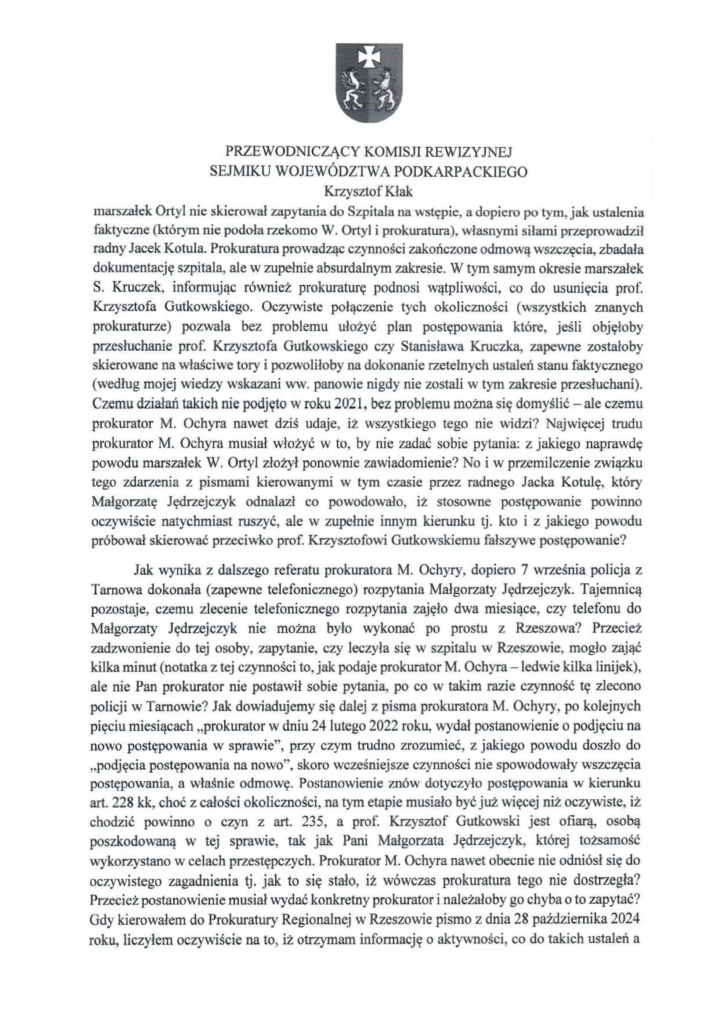 2025-04-11_pismo-krzysztof-kłak_s_07 marszałek Ortyl nie skierował zapytania do Szpitala na wstępie, a dopiero po tym, jak ustalenia faktyczne (którym nie podoła rzekomo W. Ortyl i prokuratura), własnymi siłami przeprowadził radny Jacek Kotula. Prokuratura prowadząc czynności zakończone odmową wszczęcia, zbadała dokumentację szpitala, ale w zupełnie absurdalnym zakresie. W tym samym okresie marszałek S. Kruczek, informując również prokuraturę podnosi wątpliwości, co do usunięcia prof. Krzysztofa Gutkowskiego. Oczywiste połączenie tych okoliczności (wszystkich znanych prokuraturze) pozwala bez problemu ułożyć plan postępowania które, jeśli objęłoby przesłuchanie prof. Krzysztofa Gutkowskiego czy Stanisława Kruczka, zapewne zostałoby skierowane na właściwe tory i pozwoliłoby na dokonanie rzetelnych ustaleń stanu faktycznego (według mojej wiedzy wskazani ww. panowie nigdy nie zostali w tym zakresie przesłuchani). Czemu działań takich nie podjęto w roku 2021, bez problemu można się domyślić -ale czemu prokurator M. Ochyra nawet dziś udaje, iż wszystkiego tego nie widzi? Najwięcej trudu prokurator M. Ochyra musiał włożyć w to, by nie zadać sobie pytania: z jakiego naprawdę powodu marszałek W. Ortyl złożył ponownie zawiadomienie? No i w przemilczenie związku tego zdarzenia z pismami kierowanymi w tym czasie przez radnego Jacka Kotulę, który Małgorzatę Jędrzejczyk odnalazł co powodowało, iż stosowne postępowanie powinno oczywiście natychmiast ruszyć, ale w zupełnie innym kierunku tj. kto i z jakiego powodu próbował skierować przeciwko prof. Krzysztofowi Gutkowskiemu fałszywe postępowanie? Jak wynika z dalszego referatu prokuratora M. Ochyry, dopiero 7 września policja z Tarnowa dokonała (zapewne telefonicznego) rozpytania Małgorzaty Jędrzejczyk. Tajemnicą pozostaje, czemu zlecenie telefonicznego rozpytania zajęło dwa miesiące, czy telefonu do Małgorzaty Jędrzejczyk nie można było wykonać po prostu z Rzeszowa? Przecież zadzwonienie do tej osoby, zapytanie, czy leczyła się w szpitalu w Rzeszowie, mogło zająć kilka minut (notatka z tej czynności to, jak podaje prokurator M. Ochyra - ledwie kilka linijek), ale nie Pan prokurator nie postawił sobie pytania, po co w takim razie czynność tę zlecono policji w Tarnowie? Jak dowiadujemy się dalej z pisma prokuratora M. Ochyry, po kolejnych pięciu miesiącach "prokurator w dniu 24 lutego 2022 roku, wydał postanowienie o podjęciu na nowo postępowania w sprawie", przy czym trudno zrozumieć, z jakiego powodu doszło do "podjęcia postępowania na nowo", skoro wcześniejsze czynności nie spowodowały wszczęcia postępowania, a właśnie odmowę. Postanowienie znów dotyczyło postępowania w kierunku art. 228 kk, choć z całości okoliczności, na tym etapie musiało być już więcej niż oczywiste, iż chodzić powinno o czyn z art. 235, a prof. Krzysztof Gutkowski jest ofiarą, osobą poszkodowaną w tej sprawie, tak jak Pani Małgorzata Jędrzejczyk, której tożsamość wykorzystano w celach przestępczych. Prokurator M. Ochyra nawet obecnie nie odniósł się do oczywistego zagadnienia tj. jak to się stało, iż wówczas prokuratura tego nie dostrzegła? Przecież postanowienie musiał wydać konkretny prokurator i należałoby go chyba o to zapytać? Gdy kierowałem do Prokuratury Regionalnej w Rzeszowie pismo z dnia 28 października 2024 roku, liczyłem oczywiście na to) iż otrzymam informację o aktywności, co do takich ustaleń a