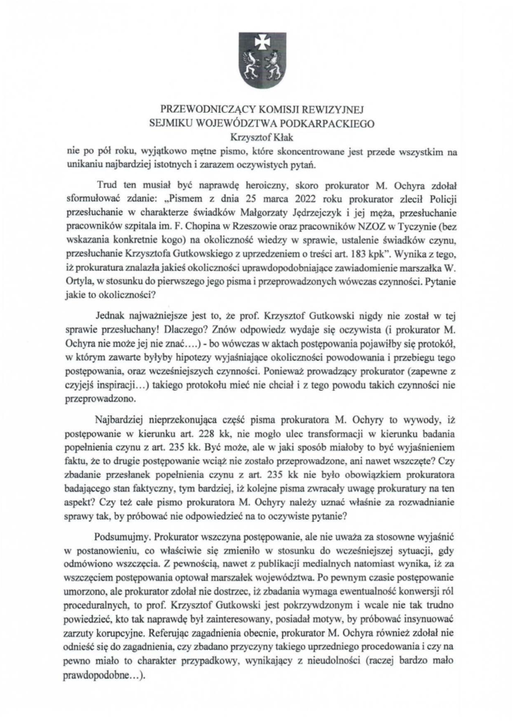 2025-04-11_pismo-krzysztof-kłak_s_08 nie po pół roku, wyjątkowo mętne pismo, które skoncentrowane jest przede wszystkim na unikaniu najbardziej istotnych i zarazem oczywistych pytań. Trud ten musiał być naprawdę heroiczny, skoro prokurator M. Ochyra zdołał sformułować zdanie: "Pismem z dnia 25 marca 2022 roku prokurator zlecił Policji przesłuchanie w charakterze świadków Małgorzaty Jędrzejczyk i jej męża, przesłuchanie pracowników szpitala im. F. Chopina w Rzeszowie oraz pracowników NZOZ w Tyczynie (bez wskazania konkretnie kogo) na okoliczność wiedzy w sprawie, ustalenie świadków czynu, przesłuchanie Krzysztofa Gutkowskiego z uprzedzeniem o treści art. 183 kpk". Wynika z tego, iż prokuratura znalazłajakieś okoliczności uprawdopodobniające zawiadomienie marszałka W. Ortyla, w stosunku do pierwszego jego pisma i przeprowadzonych wówczas czynności. Pytanie jakie to okoliczności? Jednak najważniejsze jest to, że prof. Krzysztof Gutkowski nigdy nie został w tej sprawie przesłuchany! Dlaczego? Znów odpowiedz wydaje się oczywista (i prokurator M. Ochyranie może jej nie znać .... )- bo wówczas w aktach postępowania pojawiłby się protokół, w którym zawarte byłyby hipotezy wyjaśniające okoliczności powodowania i przebiegu tego postępowania, oraz wcześniejszych czynności. Ponieważ prowadzący prokurator (zapewne z czyjejś inspiracji ... ) takiego protokołu mieć nie chciał i z tego powodu takich czynności nie przeprowadzono. Najbardziej nieprzekonująca część p1sma prokuratora M. Ochyry to wywody, iż postępowanie w kierunku art. 228 kk, nie mogło ulec transformacji w kierunku badania popełnienia czynu z art. 235 kk. Być może, ale w jaki sposób miałoby to być wyjaśnieniem faktu, że to drugie postępowanie wciąż nie zostało przeprowadzone, ani nawet wszczęte? Czy zbadanie przesłanek popełnienia czynu z art. 235 kk nie było obowiązkiem prokuratora badającego stan faktyczny, tym bardziej, iż kolejne pisma zwracały uwagę prokuratury na ten aspekt? Czy też całe pismo prokuratora M. Ochyry należy uznać właśnie za rozwadnianie sprawy tak, by próbować nie odpowiedzieć na to oczywiste pytanie? Podsumujmy. Prokurator wszczyna postępowanie, ale nie uważa za stosowne wyjaśnić w postanowieniu, co właściwie się zmieniło w stosunku do wcześniejszej sytuacji, gdy odmówiono wszczęcia. Z pewnością, nawet z publikacji medialnych natomiast wynika, iż za wszczęciem postępowania optował marszałek województwa. Po pewnym czasie postępowanie umorzono, ale prokurator zdołał nie dostrzec, iż zbadania wymaga ewentualność konwersji ról proceduralnych, to prof. Krzysztof Gutkowski jest pokrzywdzonym i wcale nie tak trudno powiedzieć, kto tak naprawdę był zainteresowany, posiadał motyw, by próbować insynuować zarzuty korupcyjne. Referując zagadnienia obecnie, prokurator M. Ochyra również zdołał nie odnieść się do zagadnienia, czy zbadano przyczyny takiego uprzedniego procedowania i czy na pewno miało to charakter przypadkowy, wynikający z nieudolności (raczej bardzo mało prawdopodobne ... ).