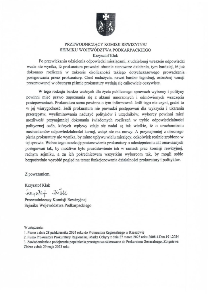 2025-04-11_pismo-krzysztof-kłak_s_09 Po przewlekaniu udzielenia odpowiedzi miesiącami, z udzielonej wreszcie odpowiedzi wcale nie wynika, iż prokuratura prowadzi obecnie stanowcze działania, tym bardziej, iż już dokonano rozliczeń w zakresie okoliczności takiego dotychczasowego prowadzenia postępowania przez prokuraturę. Choć nadużycia, nawet bardzo łagodnej, ostrożnej wersji prezentowanej w obecnym piśmie prokuratury wydają się całkowicie oczywiste. W tego rodzaju bardzo ważnych dla życia publicznego sprawach wyborcy i politycy powinni mieć prawo zapoznania się z aktami umorzonych i odmówionych wszczęcia postępowaniach. Prokuratura sama powinna o tym informować. Jeśli tego nie czyni, godzi to w jej wiarygodność. Jeśli prokuratura nie prowadzi postępowań dla wykrycia i ukarania przestępstw, wyeliminowania nadużyć polityków i urzędników, wyborcy powinni mieć możliwość przynajmniej dokonania świadomych rozliczeń w trybie odpowiedzialności politycznej osób, których wpływy zdaje się nadal są tak wielkie, iż o uruchomieniu mechanizmów odpowiedzialności karnej, wciąż nie ma mowy. A przynajmniej z obecnego pisma prokuratury nie wynika, by mimo upływu wielu miesięcy, cokolwiek realnie zrobiono w tej sprawie. Wobec tego oczekuję postanowienia prokuratury o udostępnieniu akt omawianych postępowań tak, by możliwe było przedstawienie ich w ramach prac komisji rewizyjnej, radnym sejmiku, a za ich pośrednictwem wszystkim wyborcom tak, by mogli sobie bezpośrednio wyrobić pogląd na temat funkcjonowania działalności prokuratury i polityków. Z poważaniem, Krzysztof Kłak