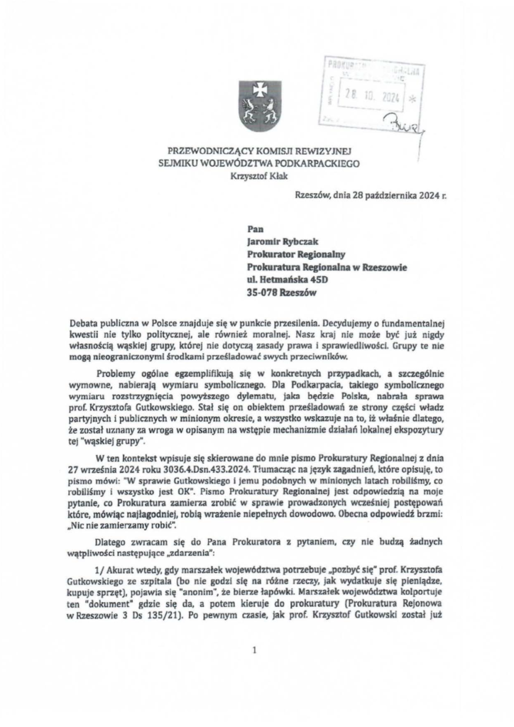2025-04-11_pismo-krzysztof-kłak_s_10 Pan Jaromir Rybczak Prokurator Regionalny Prokuratura Regionalna w Rzeszowie uL Hetmuska 4SD 35-078 Rzeszów Debata publiczna w Polsce znajduje się w punkcie przesilenia. Decydujemy o fundamentalnej kwestii nie tylko politycznej, ale również moralnej. Nasz kraj nie może być już nigdy własnością wąsklej grupy, której nie dotyczą zasady prawa i sprawiedliwości. Grupy te nie mogą nieograniczonymi środkami prześladować swych przeciwników. Problemy ogólne egzemplifikują się w konkretnych przypadkach, a szczególnie wymowne, nabierają wymiaru symbolicznego. Dla Podkarpacia, takiego symbolicznego wymiaru rozstrzygnięcia powyiszego dylematu, jaka będzie Polska, nabrała sprawa prof. Krzysztofa Gutkowskiego. Stał się on obiektem prześladowań ze strony części władz partyjnych i publicznych w minionym okresie, a wszystko wskazuje na to, iż właśnie dlatego, że został uznany za wroga w opisanym na wstępie mechanizmie działań lokalnej ekspozytury tej "wąskiej grupy". W ten kontekst wpisuje się skierowane do mnie pismo Prokuratury Regionalnej z dnia 27 września 2024 roku 3036.4.Dsn.433.2024. Tłumacząc na język zagadnień, które opisuję, to pismo mówi: "W sprawie Gutkowskiego i jemu podobnych w minionych latach robiliśmy, co robiliśmy i wszystko jest OK". Pismo Prokuratury Regionalnej jest odpowiedzią na moje pytanie, co Prokuratura zamierza zrobić w sprawie prowadzonych wcześniej postępowań które, mówiąc najłagodniej, robią wrażenie niepełnych dowodowo. Obecna odpowiedź brzmi: HNic nie zamierzamy robić". Dlatego zwracam się do Pana Prokuratora z pytaniem, czy nie budzą żadnych wątpliwości następujące ,.zdarzenia": 1/ Akurat wtedy, gdy marszałek województwa potrzebuje "pozbyć się" prof. Krzysztofa Gutkowskiego ze szpitala (bo nie godzi się na różne rzeczy, jak wydatkuje się pieniądze, kupuje sprzęt), pojawia się "anonim", że bierze łapówki. Marszałek województwa kolportuje ten "dokument" gdzie się da, a potem kieruje do prokuratury (Prokuratura Rejonowa w Rzeszowie 3 Ds 135/21). Po pewnym czasie, jak prof. Krzysztof Gutkowski został juf