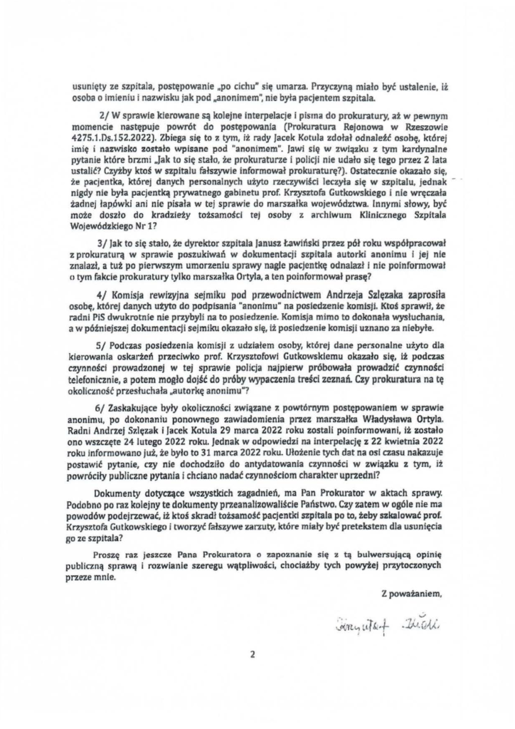 2025-04-11_pismo-krzysztof-kłak_s_11 usunięty ze szpitala, postępowanie .,po cichu,. się umarza. Przyczyną miało być ustalenie, ii osoba o imieniu i nazwisku jak pod lłanonimem~ nie była pacjentem szpitala. 2/ W sprawie kierowane są kolejne interpelacje i pisma do prokuratury, aż w pewnym momencie następuje powrót do postępowania (Prokuratura Rejonowa w Rzeszowie 4275.1.Ds.l 52.2022). Zbiega się to ~ tym, iż 1c1dy Jacek Kotula zdołał odnaleł.ł osobę, której imię i nazwisko zostało wpisane pod "anonimem". Jawi się w związku z tym kardynalne pytanie które brlmi .. Jak to się stało, że prokuraturze i policji nie udało się tego przez 2 lata ustalić? Czyżby ktoś w szpitalu fałszywie informował prokuraturę?). Ostatecznie okazało się, że pacjentka, któr·ej danych personalnych użyto rzeczywiści leczyła się w szpitalu, jednak - · nigdy nie była pacjentką prywatnego gabinetu prof. Krzysztofa Gutkowskiego i nie wręczała żadnej łapówki ani nie pisała w tej sprawie do marszałka województwa. Innymi słowy, być może doszło do kradzieży tożsamości teJ osoby z archiwum K1inicznego Szpitala Wojewódzkiego Nr 1? 31 Jak to się stało, że dyrektor szpitala Janusz tawiński przez pół roku współpracował z prokuraturą w sprawie poszukiwań w dokumentacji szpitala autorki anonimu i jej nie znalazł, a tuż po pierwszym umorzeniu sprawy nagle pacjentkę odnalazł i nic poinformował n tym fakcie prokuratury tylko marszałka Ortyla, a ten poinformował prasę? 4/ Komisja rewizyjna sejmiku pod przewodnictwem Andrzeja Szłęzaka zaprosiła osobę, której danych utyto do podpisania "anonimu" na posiedzenie komisji. Ktoś sprawił, że radni PiS dwukrotnie nie przybyli na to posiedzenie. Komisja mimo to dokonała wysłuchania, a w późniejszej dokumentacji sejmiku okazało się, iż posiedzenie komisji uznano za niebyłe. 5/ Podczas posiedzenia komisji z ud~lałem osoby, której dane personalne użyto dla kierowania oskarżeń przeciwko prof. Krzysztofowi Gutkowskiemu okazało się, iż podczas czynności prowadzonej w tej sprawie policja najpierw próbowała prowadził czynności telefonicznie, a potem mogło dojść do próby wypaczenia treści zeznań. Czy prokuratura na tę okołic:tność przesłuchała ~autorkę anonimu"? 6/ Zaskakujące były okoliczności związane 1. powtórnym postępowaniem w sprawie anonimu, po dokonaniu ponownego zawiadomienia przez marszałka Władysława Ortyla. Radni Andrzej Szłęzak i Jacek Kotula 29 marca 2022 roku zostali poinformowani, iż zostało ono wszczęte 24 lutego 2022 roku. Jednak w odpowiedzi na interpelację z 22 kwietnia 2022 roku informowano już, że było to 31 marca 2022 roku. Ułożenie tych dat na osi czasu nakazuje postawić pytanie, czy nie dochodziło do antydatowania czynności w związku z tym, iż powróciły publiczne pytania i chciano nadać czynnościom charakter uprzedni? Dokumenty dotyczące wszystkich zagadnień, ma Pan Prokurator w aktach sprawy. Podobno po raz kolejny te dokumenty przeanalizowałiście Państwo. Czy zatem w ogóle nie ma powodów podejrzewać, iż ktoś skradł tożsamość pacjentki szpitala po to, teby szkalować prof. Krzysztofa Gutkowskiego i tworzyć fałszywe zarzuty, które miały być pretekstem dla usunięcia go ze szpitala? Proszę raz jeszcze Pana Prokuratora o zapoznanie się z tą bulwersującą opinię publiczną sprawą i rozwianie szeregu wątpliwości, chociażby tych powyżej przytoczonych przeze mnie.