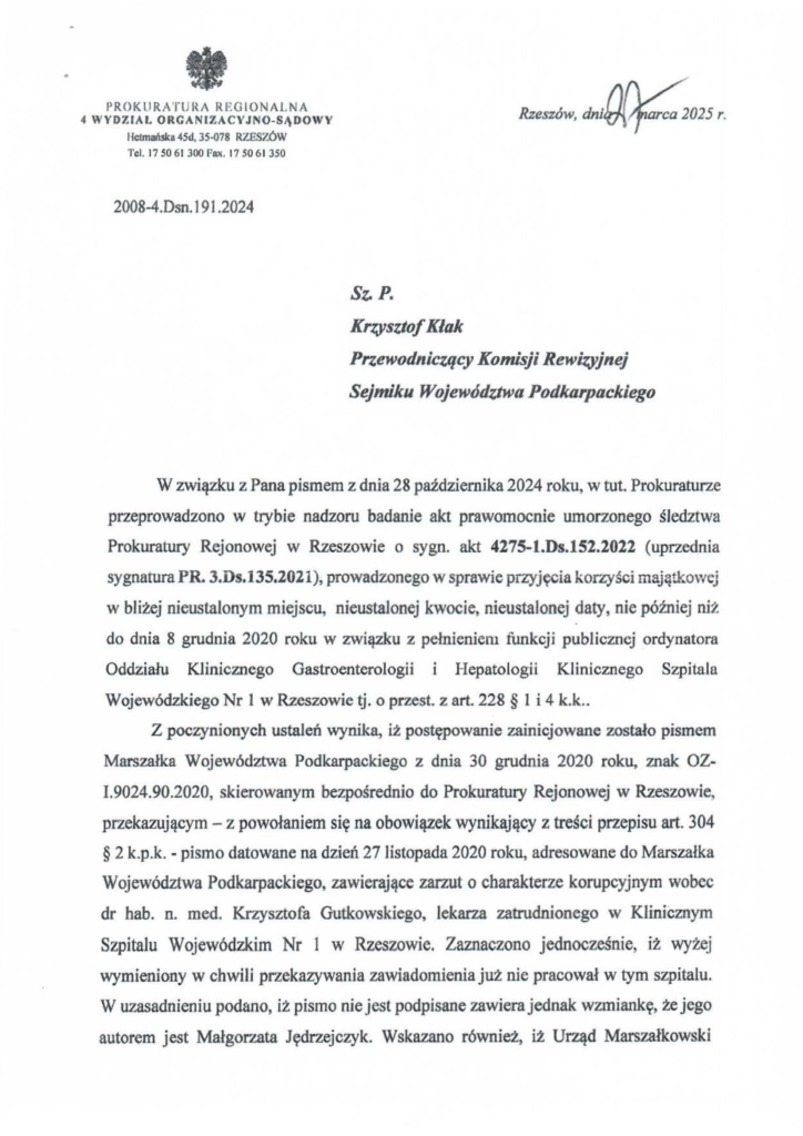 2025-04-11_pismo-krzysztof-kłak_s_12 W związku z Pana pismem z dnia 28 października 2024 roku, w tut. Prokuraturze przeprowadzono w trybie nadzoru badanie akt prawomocnie umorzonego śledztwa Prokuratury Rejonowej w Rzeszowie o sygn. akt 427S-l.Ds.1S2.2022 (uprzednia sygnatura PR. 3.Ds.135.2021), prowadzonego w sprawie przyjęcia korzyści majątkowej w bliżej nieustałonym miejscu, nieustalonej kwocie, nieustalonej daty, nie później niż do dnia 8 grudnia 2020 roku w związku z pełnieniem funkcji publicznej ordynatora Oddziału Klinicznego Gastroenterologii i Hepatologii Klinicznego Szpitala Wojewódzkiego Nr l w Rzeszowie tj. o przest. z art. 228 § l i 4 k.k .. Z poczynionych ustaleń wynika, iż postępowanie zainicjowane zostało pismem Marszałka Województwa Podkarpackiego z dnia 30 grudnia 2020 ro~ znak OZ- 1.9024.90.2020, skierowanym bezpośrednio do Prokuratury Rejonowej w Rzeszowie, przekazującym - z powołaniem się na obowiązek wynikający z treści przepisu art. 304 § 2 k.p.k. - pismo datowane na dzień 27 listopada 2020 roku, adresowane do Marszałka Województwa Podkarpackiego, zawierające zarzut o charakterze korupcyjnym wobec dr hab. n. med. Krzysztofa Gutkowskiego, lekarza zatrudnionego w Klinicznym Szpitalu Wojewódzkim Nr 1 w Rzeszowie. Zaznaczono jednocześnie, iż wyżej wymieniony w chwili przekazywania zawiadomienia już nie pracował w tym szpitalu. W uzasadnieniu podano, iż pismo nie jest podpisane zawiera jednak wzmiankę, że jego autorem jest Małgorzata Jędrzejczyk. Wskazano również, iż Urząd Marszałkowski