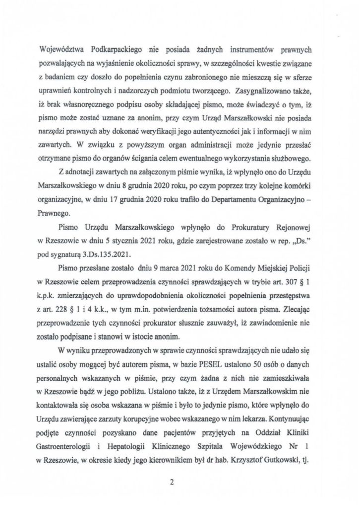 2025-04-11_pismo-krzysztof-kłak_s_13 Województwa Podkarpackiego nie posiada żadnych instrumentów prawnych pozwalających na wyjaśnienie okoliczności sprawy, w szczególności kwestie związane z badaniem czy doszło do popełnienia czynu zabronionego nie mieszczą się w sferze uprawnień kontrolnych i nadzorczych podmiotu tworzącego. Zasygnalizowano także, iż brak własnoręcznego podpisu osoby składającej pismo, może świadczyć o tym, iż pismo może zostać uznane za anonim, przy czym Urząd Marszałkowski nie posiada narzędzi prawnych aby dokonać weryfikacji jego autentyczności jak i informacji w nim zawartych. W związku z powyższym organ administracji może jedynie przesłać otrzymane pismo do organów ścigania celem ewentualnego wykorzystania służbowego. Z adnotacji zawartych na załączonym piśmie wynika, iż wpłynęło ono do Urzędu Marszałkowskiego w dniu 8 grudnia 2020 roku, po czym poprzez trzy kolejne komórki organizacyjne, w dniu 17 grudnia 2020 roku trafiło do Departamentu Organizacyjno - Prawnego. Pismo Urzędu Marszałkowskiego wpłynęło do Prokuratury Rejonowej w Rzeszowie w dniu 5 stycznia 2021 roku, gdzie zarejestrowane zostało w rep. ,,Ds." pod sygnaturą 3.Ds.I35.2021. Pismo przesłane zostało dniu 9 marca 2021 roku do Komendy ~1iejskiej Policji w Rzeszowie celem przeprowadzenia czynności sprawdzających w trybie art. 307 § l k.p.k. zmierzających do uprawdopodobnienia okoliczności popełnienia przestępstwa z art. 228 § l i 4 k.k., w tym m.in. potwierdzenia tożsamości autora pisma. Zlecając przeprowadzenie tych czynności prokurator słusznie zauważył, iż zawiadomienie nie zostało podpisane i stanowi w istocie anonim. W wyniku przeprowadzonych w sprawie czynności sprawdzających nie udało się ustalić osoby mogącej być autorem pisma, w bazie PESEL ustalono 50 osób o danych personalnych wskazanych w piśmie, przy czym żadna z nich nie zamieszkiwała w Rzeszowie bądź w jego pobliżu. Ustalono także, iż z Urzędem Marszałkowskim nie kontaktowała się osoba wskazana w piśmie i było to jedynie pismo, które wpłynęło do Urzędu zawierające zarzuty korupcyjne wobec wskazanego w nim lekarza. Kontynuując podjęte czynności pozyskano dane pacjentów przyjętych na Oddział Kliniki Gastroenterologii i Hepatologii Klinicznego Szpitala Wojewódzkiego Nr l w Rzeszowie, w okresie kiedy jego kierownikiem był dr hab. Krzysztof Gutkowski, tj.