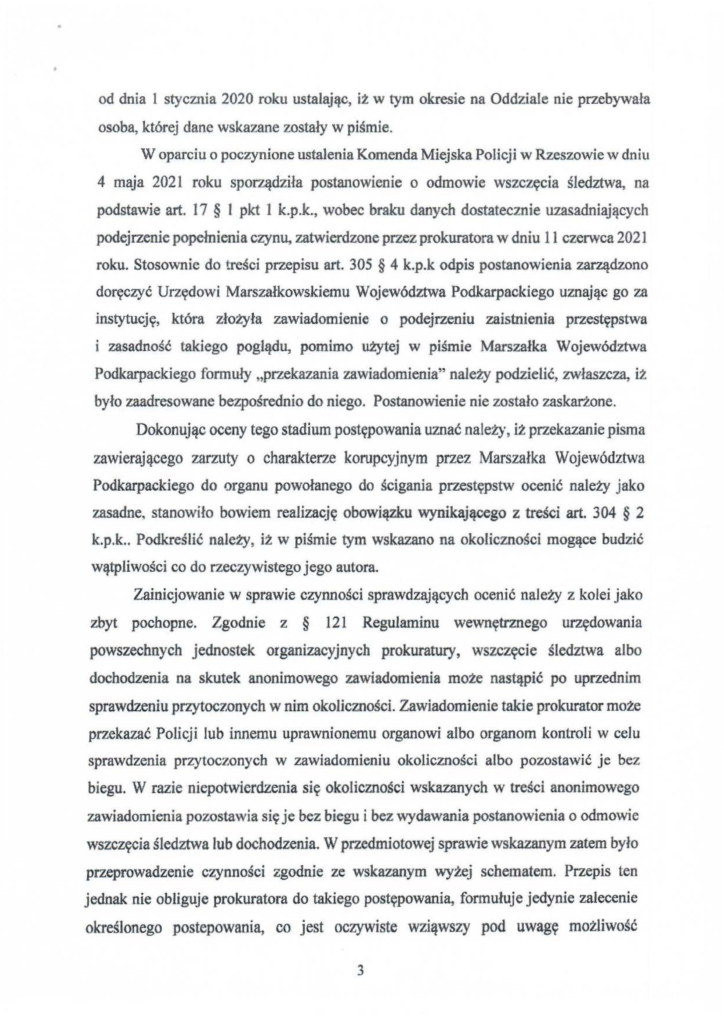 2025-04-11_pismo-krzysztof-kłak_s_14 od dnia l stycznia 2020 roku ustalając, iż w tym okresie na Oddziale nie przebywała osoba, której dane wskazane zostały w piśmie. W oparciu o poczynione ustalenia Komenda Miejska Policji w Rzeszowie w dniu 4 maja 2021 roku sporządziła postanowienie o odmowie wszczęcia śledztwa, na podstawie art. 17 § l pkt l k.p.k., wobec braku danych dostatecznie uzasadniających podejrzenie popełnienia czynu, zatwierdzone przez prokuratora w dniu II czerwca 2021 roku. Stosownie do treści przepisu art. 305 § 4 k.p.k odpis postanowienia zarządzono doręczyć Urzędowi Marszałkowskiemu Województwa Podkarpackiego uznając go za instytucję, która złożyła zawiadomienie o podejrzeniu zaistnienia przestępstwa i zasadność takiego poglądu, pomimo użytej w piśmie Marszałka Województwa Podkarpackiego formuły "przekazania zawiadomienia" należy podzielić, zwłaszcza, iż było zaadresowane bezpośrednio do niego. Postanowienie nie zostało zaskarżone. Dokonując oceny tego stadium postępowania uznać należy, iż przekazanie pisma zawierającego zarzuty o charakterze korupcyjnym przez Marszałka Województwa Podkarpackiego do organu powołanego do ścigania przestępstw ocenić należy jako zasadne, stanowiło bowiem realiza~ję obowiązku wynikającego z treści art. 304 § 2 k.p.k .. Podkreślić należy, iż w piśmie tym wskazano na okoliczności mogące budzić wątpliwości co do rzeczywistego jego autora. Zainicjowanie w sprawie czynności sprawdzających ocenić należy z kolei jako zbyt pochopne. Zgodnie z § 121 Regulaminu wewnętrznego urzędowania powszechnych jednostek organizacyjnych prokuratury, wszczęcie śledztwa albo dochodzenia na skutek anonimowego zawiadomienia może nastąpić po uprzednim sprawdzeniu przytoczonych w nim okoliczności. Zawiadomienie takie prokurator może przekazać Policji lub innemu uprawnionemu organowi albo organom kontroli w celu sprawdzenia przytoczonych w zawiadomieniu okoliczności albo pozostawić je bez biegu. W razie niepotwierdzenia się okoliczności wskazanych w treści anonimowego zawiadomienia pozostawia się je bez biegu i bez wydawania postanowienia o odmowie wszczęcia śledztwa lub dochodzenia. W przedmiotowej sprawie wskazanym zatem było przeprowadzenie czynności zgodnie ze wskazanym wyżej schematem. Przepis ten jednak nie obliguje prokuratora do takiego postępowania, formułuje jedynie zalecenie określonego postepowania, co jest oczywiste wziąwszy pod uwagę możliwość