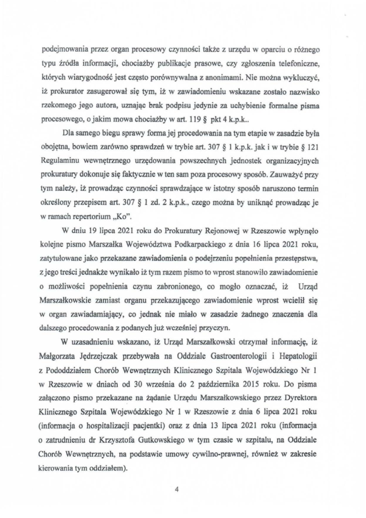 2025-04-11_pismo-krzysztof-kłak_s_15 podejmowania przez organ procesowy czynności także z urzędu w oparciu o różnego typu źródła infonnacji, chociażby publikacje prasowe, czy zgłoszenia telefoniczne, których wiarygodność jest często porównywalna z anonimami. Nie mozna wykluczyć, iz prokurator zasugerował się tym, iż w zawiadomieniu wskazane zostało nazwisko rzekomego jego autora, uznając brak podpisu jedynie za uchybienie formalne pisma procesowego, o jakim mowa chociażby w art. 119 § pkt 4 k.p.k .. Dla samego biegu sprawy fonna jej procedowania na tym etapie w zasadzie była obojętna, bowiem zarówno sprawdzeń w trybie art. 307 § l k.p.k. jak i w trybie § 121 Regulaminu wewnętrznego urzędowania powszechnych jednostek organizacyjnych prokuratury dokonuje się faktycznie w ten sam poza procesowy sposób. Zauważyć przy tym należy, iż prowadząc czynności sprawdzające w istotny sposób naruszono termin określony przepisem art. 307 § l zd. 2 k.p.k.. czego można by uniknąć prowadząc je w ramach repertorium "Ko". W dniu 19 lipca 2021 roku do Prokuratury Rejonowej w Rzeszowie wpłynęło kolejne pismo Marszałka Województwa Podkarpackiego z dnia 16 lipca 2021 roku, zatytułowane jako przekazane zawiadomienia o podejrzeniu popełnienia przestępstwa, z jego treści jednakże wynikało iż tym razem pismo to wprost stanowiło zawiadomienie o możliwości popełnienia czynu zabronionego, co mogło oznaczać, iż Urząd Marszałkowskie zamiast organu przekazującego zawiadomienie wprost wcielił się w organ zawiadamiający, co jednak nie miało w zasadzie żadnego znaczenia dla dalszego procedowania z podanych juz wcześniej przyczyn. W uzasadnieniu wskazano, iż Urząd Marszałkowski otrzymał informację, iż Małgorzata Jędrzejczak przebywała na Oddziale Gastroenterologii i Hepatologii z Porladdziałem Chorób Wewnętrznych Klinicznego Szpitala Wojewódzkiego Nr l w Rzeszowie w dniach od 30 września do 2 października 2015 roku. Do pisma załączono pismo przekazane na żądanie Urzędu Marszałkowskiego przez Dyrektora Klinicznego Szpitala Wojewódzkiego Nr l w Rzeszowie z dnia 6 lipca 2021 roku (informacja o hospitalizacji pacjentki) oraz z dnia 13 lipca 2021 roku (informacja o zatrudnieniu dr Krzysztofa Gutkowskiego w tym czasie w szpitalu, na Oddziale Chorób Wewnętrznych, na podstawie umowy cywilno-prawnej, również w zakresie kierowania tym oddziałem).