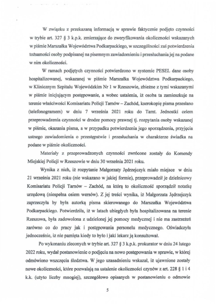 2025-04-11_pismo-krzysztof-kłak_s_16 W związku z przekazaną informacją w sprawie faktycznie podjęto czynności w trybie art. 327 § 3 k.p.k. zmierzające do zweryfikowania okoliczności wskazanych w piśmie Marszałka Województwa Podkarpackiego, w szczególności zaś potwierdzenia tożsamości osoby podpisanej na pisemnym zawiadomieniu i przesłuchaniajej na podane w nim okoliczności. W ramach podjętych czynności potwierdzono w systemie PESEL dane osoby hospitalizowanej, wskazanej w piśmie Marszałka Województwa Podkarpackiego, w Klinicznym Szpitalu Wojewódzkim Nr l w Rzeszowie, zbieżne z tymi wskazanymi w piśmie inicjującym postępowanie, a wobec ustalenia, iż osoba ta zamieszkuje na terenie właściwości Komisariatu Połicji Tarnów- Zachód, kserokopię pisma przesłano (telefonogramem) w dniu 7 września 2021 roku do Tamt. Jednostki celem przeprowadzenia czynności w drodze pomocy prawnej tj. rozpytania osoby wskazanej w piśmie, okazania pisma, a w przypadku potwierdzenia jego sporządzenia, przyjęcia ustnego zawiadomienia o przestępstwie i przesłuchania w charakterze świadka na podane w piśmie okoliczności. Materiały z przeprowadzonych czynności zwrócone zostały do Komendy Miejskiej Policji w Rzeszowie w dniu 30 września 2021 roku. Wynika z nich, iż rozpytanie Małgorzaty Jędrzejczyk miało miejsce w dniu 21 września 2021 roku (nie wskazano w jakiej formie), przeprowadził je dzielnicowy Komisariatu Policji Tarnów - Zachód, na którą to okoliczność sporządził notatkę urzędową (niespełna osiem wersów). Z jej treści wynika, iż Małgorzata Jędrzejczyk zaprzeczyła by była autorką pisma skierowanego do Marszałka Województwa Podkarpackiego. Potwierdziła, iż w latach ubiegłych była hospitalizowana na terenie Rzeszowa, była zadowolona z udzielonej jej pomocy medycznej i nie ma zastrzeżeń zarówno co do pracy jak i postępowania personelu medycznego. Oświadczyła jednocześnie, iż nie pamięta kiedy to było i jaki lekarz ją konsultował. Po wykonaniu zleconych w trybie art. 327 § 3 k.p.k. prokurator w dniu 24 lutego 2022 roku, wydał postanowienie o podjęciu na nowo postępowania w sprawie, w której odmówiono wszczęcia śledztwa. W jego uzasadnieniu wskazał, iż ujawnione zostały nowe okoliczności, które pozwalają na ustalenie okoliczności czynów z art. 228 § l i 4 k.k. (użyto liczby mnogiej), szczegółowo opisanych w postanowieniu o odmowie