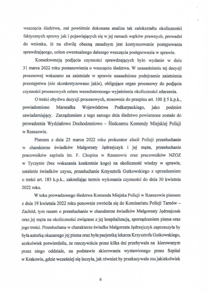 2025-04-11_pismo-krzysztof-kłak_s_17 wszczęcia śledztwa, zaś powtórnie dokonana analiza tak całokształtu okolicmości faktycznych sprawy jak i pojawiających się w jej ramach wątków prawnych, prowadzi do wniosku, iż na chwilę obecną zasadnym jest kontynuowanie postępowania sprawdzającego, celem ewentualnego dalszego wszczęcia postępowania w sprawie. Konsekwencją podjęcia czynności sprawdzających było wydanie w dniu 31 marca 2022 roku postanowienia o wszczęciu śledztwa. W uzasadnieniu tej decyzji procesowej wskazano na zaistniałe w sprawie uzasadnione podejrzenie zaistnienia przestępstwa (nie skonkretyzowano jakie), obligujące organ procesowy do podjęcia czynności procesowych celem wszechstronnego wyjaśnienia okoliczności zdarzenia. O treści obydwu decyzji procesowych, stosownie do przepisu art. l 00 § 5 k.p.k., powiadomiono Marszałka Województwa Podkarpackiego, jako podmiot zawiadamiający. Zarządzeniem z tego samego dnia śledztwo powierzone zostało do prowadzenia Wydziałowo Dochodzeniowo - Śledczemu Komendy Miejskiej Policji w Rzeszowie. Pismem z dnia 25 marca 2022 roku prokurator zlecił Policji przesłuchanie w charakterze świadków Małgorzaty Jędrzejczyk i jej męża, przesłuchanie pracowników szpitala im. F. Chopina w Rzeszowie oraz pracowników NZOZ w Tyczynie (bez wskazania konkretnie kogo) na okoliczność wiedzy w sprawie, ustalenie świadków czynu, przesłuchanie Krzysztofa Gutkowskiego z uprzedzeniem o treści art. 183 k.p.k., zakreślając termin wykonania czynności do dnia 30 kwietnia 2022 roku. W toku prowadzonego śledztwa Komenda Miejska Policji w Rzeszowie pismem z dnia 19 kwietnia 2022 roku ponownie zwróciła się do Kornisańatu Policji TarnówZachód, tym razem o przesłuchanie w charakterze świadków Małgorzaty Jędrzejczak oraz jej męża na okoliczności związane z jej hospitalizacją, sporządzeniem pisma oraz jego treści. Przesłuchana w charakterze świadka Małgorzata Jędrzcjczyk zaprzeczyła by była autorką okazanego jej pisma oraz była pacjentką lekarza Krzysztofa Gutkowskiego, aczkolwiek potwierdziła, że rzeczywiście przez kilka dni przebywała na kierowanym przez niego oddziale, na podstawie skierowania wystawionego przez Szpital w Krakowie, gdzie wcześniej się leczyła, jak równiez by przekazywała mu jakiekolwiek