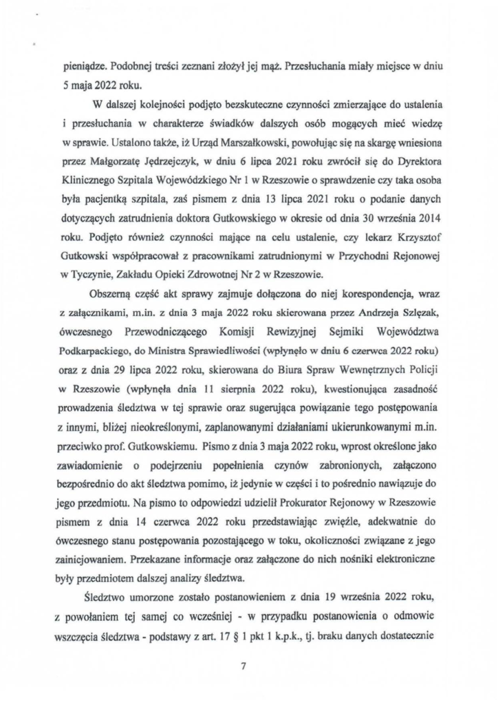 2025-04-11_pismo-krzysztof-kłak_s_18 pieniądze. Podobnej treści zeznani złożył jej mąż. Przesłuchania miały miejsce w dniu 5 maja 2022 roku. W dalszej kolejności podjęto bezskuteczne czynności zmierzające do ustalenia przesłuchania w charakterze świadków daJszych osób mogących mieć wiedzę w sprawie. Ustalono także, iż Urząd Marszałkowski, powołując się na skargę wniesiona przez Małgorzatę Jędrzejczyk, w dniu 6 lipca 2021 roku zwrócił się do Dyrektora Klinicznego Szpitala Wojewódzkiego Nr l w Rzeszowie o sprawdzenie czy taka osoba była pacjentką szpitala, zaś pismem z dnia 13 lipca 202 I roku o podanie danych dotyczących zatrudnienia doktora Gutkowskiego w okresie od dnia 30 września 20 I 4 roku. Podjęto również czynności mające na celu ustalenie, czy lekarz Krzysztof Gutkowski współpracował z pracownikami zatrudnionymi w Przychodni Rejonowej w Tyczynie, Zakładu Opieki Zdrowotnej Nr 2 w Rzeszowie. Obszerną część akt sprawy zajmuje dołączona do niej korespondencja, wraz z załącznikami, m.in. z dnia 3 maja 2022 roku skierowana przez Andrzeja Szlęzak, ówczesnego Przewodniczącego Komisji Rewizyjnej Sejmiki Województwa Podkarpackiego, do Ministra Sprawiedliwości (wpłynęło w dniu 6 czerwca 2022 roku) oraz z dnia 29 lipca 2022 roku, skierowana do Biura Spraw Wewnętrznych Policji w Rzeszowie (wpłynęła dnia 11 sierpnia 2022 roku), kwestionująca zasadność prowadzenia śledztwa w tej sprawie oraz sugerująca powiązanie tego postępowania z innymi, bliżej nieokreślonymi, zaplanowanymi działaniami ukierunkowanymi m.in. przeciwko prof. Gutkowskiemu. Pismo z dnia 3 maja 2022 roku, wprost określone jako zawiadomienie o podejrzeniu popełnienia czynów zabronionych, załączono bezpośrednio do akt śledztwa pomimo, iż jedynie w części i to pośrednio nawiązuje do jego przedmiotu. Na pismo to odpowiedzi udzielił Prokurator Rejonowy w Rzeszowie pismem z dnia 14 czerwca 2022 roku przedstawiając zwięźle, adekwatnie do ówczesnego stanu postępowania pozostającego w toku, okoliczności związane z jego zainicjowaniem. Przekazane informacje oraz załączone do nich nośniki elektroniczne były przedmiotem dalszej analizy śledztwa. Śledztwo umorzone zostało postanowieniem z dnia 19 września 2022 roku, z powołaniem tej samej co wcześniej - w przypadku postanowienia o odmowie wszczęcia śledztwa- podstawy z art. 17 § l pkt l k.p.k., lj. braku danych dostatecznie