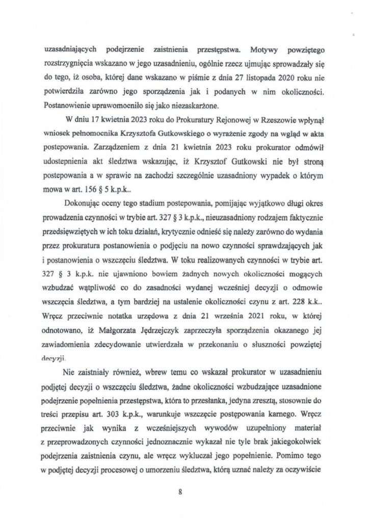 2025-04-11_pismo-krzysztof-kłak_s_19 uzasadniających podejrzenie zaistnienia przestępstwa. Motywy powziętego rozstrzygnięcia wskazano w jego uzasadnieniu, ogólnie rzecz ujmując sprowadzały się do tego, iż osoba, której dane wskazano w piśmie z dnia 27 listopada 2020 roku nie potwierdziła zarówno jego sporządzenia jak i podanych w nim okoliczności. Postanowienie uprawomocniło się jako niezaskarżone. W dniu 17 kwietnia 2023 roku do Prokuratury Rejonowej w Rzeszowie wpłynął wniosek pełnomocnika Krzysztofa Gutkowskiego o wyrażenie zgody na wgląd w akta postepowania. Zarządzeniem z dnia 21 kwietnia 2023 roku prokurator odmówił udostepnienia akt śledztwa wskazując, iż Krzysztof Gutkowski nie był stroną pastepowania a w sprawie na zachodzi szczególnie uzasadniony wypadek o którym mowa w art. 156 § 5 k.p.k .. Dokonując oceny tego stadium postepowania, pomijając wyjątkowo długi okres prowadzenia czynności w trybie art. 327 § 3 k.p.k., nieuzasadniony rodzajem faktycznie przedsięwziętych w ich toku działań, krytycznie odnieść się należy zarówno do wydania przez prokuratura postanowienia o podjęciu na nowo czynności sprawdzających jak i postanowienia o wszczęciu śledztwa. W toku realizowanych czynności w trybie art. 327 § 3 k.p.k. nie ujawniono bowiem żadnych nowych okoliczności mogących wzbudzać wątpliwość co do zasadności wydanej wcześniej decyzji o odmowie wszczęcia śledztwa, a tym bardziej na ustalenie okoliczności czynu z art. 228 k.k .. Wręcz przeciwnie notatka urzędowa z dnia 21 września 2021 roku, w której odnotowano, iż Małgorzata Jędrzejczyk zaprzeczyła sporządzenia okazanego jej zawiadomienia zdecydowanie utwierdzała w przekonaniu o słuszności powziętej decy?ji. Nie zaistniały również, wbrew temu co wskazał prokurator w uzasadnieniu podjętej decyzji o wszczęciu śledztwa, żadne okoliczności wzbudzające uzasadnione podejrzenie popełnienia przestępstwa, która to przesłanka, jedyna zresztą, stosownie do treści przepisu art. 303 k.p.k., warunkuje wszczęcie postępowania karnego. Wręcz prze.ciwnie jak wynika z wcześniejszych wywodów uzupełniony materiał z pneprowadzonych czynności jednoznacznie wykazał nie tyle brak jakiegokolwiek podejrzenia zaistnienia czynu, ale wręcz wykluczał jego popełnienie. Pomimo tego w podjętej decyzji procesowej o umorzeniu śledztwa, którą uznać należy za oczywiście